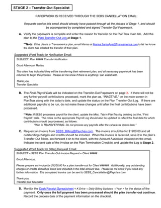PAPERWORK IS RECEIVED THROUGH THE SEBS CANCELLATION EMAIL:
Requests sent to this email should already have passed through all the phases of Stage 1, and should
be accompanied by completed and signed Transfer-Out Paperwork.
A. Verify the paperwork is complete and enter the reason for transfer on the PlanTrax main tab. Add the
plan to the Plan Transfer-Out Log at Stage 1.
**Note: If the plan is a Transamerica plan, email Marisa at Marisa.SantaAna@Transamerica.com to let her know
the client has initiated the transfer of their plan.
Suggested Word Track for Notification Email:
B. The Final Payroll Date will be indicated on the Transfer-Out Paperwork on page X. If there will not be
any further payroll contributions processed, mark the plan as, “INACTIVE,” on the main screen in
PlanTrax along with the today’s date, and update the status on the Plan Transfer-Out Log. If there are
additional payrolls to be run, do not make these changes until after the final contributions have been
processed.
**Note: If SEBS processes payroll for the client, update the Misc. Tab in PlanTrax by deleting out the, “First
Payroll,” date. The notes on the appropriate Payroll Log should also be updated to reflect the final date for which
contributions should be processed, as follows:
“Plan is TRANSFERRING. Do not process any payrolls after the xx/xx/xxxx check date.”
C. Request an invoice from SEBS_Billing@Paychex.com. The invoice should be for $1200.00 and all
outstanding charges and credits should be included. When the invoice is received, save it to the plan’s
Transfer-Out folder, and forward it on to the client, with the Account Associate included on the email.
Indicate the sent date of the invoice on the Plan Termination Checklist and update the Log to Stage 2.
Suggested Word Track for Billing Request Email:
D. Monitor the Cash Receipt Spreadsheet < K Drive→ Daily Billing Updates →Year > for the status of the
payment. Only once the full payment has been processed should the plan transfer-out continue.
Record the process date of the payment information on the checklist.
STAGE 2 – Transfer-Out Specialist
SUBJECT – SEBS Plan Transfer-Out Invoice Request – Client #####
Good Afternoon,
Please prepare an invoice for $1200.00 for a plan transfer-out for Client ######. Additionally, any outstanding
charges or credits should be listed and included in the total amount due. Please let me know if you need any
further information. The completed invoice can be sent to SEBS_Cancellation@Paychex.com
Thank you,
Transfer-Out Specialist
SUBJECT: Plan ##### Transfer Notification
Good Afternoon Marisa,
This client has indicated they will be transferring their retirement plan, and all necessary paperwork has been
returned to begin the process. Please let me know if there is anything I can assist with.
Thank you,
Transfer Specialist
 