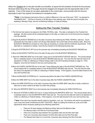 Utilize the Timeline tab on the plan transfer-out checklist, to layout the full schedule of events for the process.
All boxes listed along the top of the page should be dragged and dropped onto the appropriate date on the
calendar. If any of the boxes do not seem applicable to the current plan, communicate with the Account
Associate to see if any special circumstance or exceptions exist.
**Note: In the following instructions there is a distinct difference in the use of the word, “DAY,” as opposed to,
“BUSINESS DAY.” The first is inclusive of all 365 days of the calendar year, while the second includes only
weekdays, Monday-Friday, that are not Banking Holidays or Federal Holidays.
Setting the Plan Transfer Timeline:
1.The first box that needs to be placed is the FINAL PAYROLL date. This date is indicated on the Transfer-Out
package. All other events will be scheduled based on this date, so make sure it is the first event box dropped
onto the calendar.
2.Drag the BLACKOUT BEGINS box to the date 2 business days following the FINAL PAYROLL date box. Count
backwards from this date to verify a full 38 days falls between the current date and the blackout date. Move the
BLACKOUT BEGINS box forward as many days as necessary to comply with this timeframe requirement. If this
date falls on a weekend or holiday, move the box forward to the following business day.
3.Drag the SYSTEM SHUT OFF box to the business day immediately preceding the BLACKOUT BEGINS box.
4.Move the BLACKOUT NOTICE box to the date 30 days prior to the BLACKOUT BEGINS box.
5. Move the TIMELINE SENT box to the date 7 days prior to the BLACKOUT NOTICE date box. This should always
fall on a weekday based on how the BLACKOUT BEGINS date was set. The only time this date will need to be
adjusted is if it falls on a Banking or Federal Holiday (refer to the 2015 banking schedule on page X). If this
happens, move the box forward to the very next business day.
6.Move the FUNDS LIQUIDATED box to the date 7 days following the date of the BLACKOUT BEGINS box. This
should always fall on a weekday based on how the BLACKOUT BEGINS date was set. The only time this date
will need to be adjusted is if it falls on a Banking or Federal Holiday. If this happens, move the date forward to the
very next business day.
7.Move the BALANCE SYSTEM box to 1 business day before the date of the FUNDS LIQUIDATED box.
8.Move the WIRE SENT box to the date 2 business days after the FUNDS LIQUIDATED date.
9.Move the WIRE POSTED box to the date 2 business days after the WIRE SENT date (this is solely a reference
date and no action needs to be taken to confirm the posting).
10. Move the REPORTS SENT box to the business day immediately following the WIRE POSTED box.
11. Move the SYSTEM CLOSED OUT box to 14 days following the REPORTS SENT box. This should always fall on
a weekday based on how the REPORTS SENT date was set. The only time this date will need to be adjusted is if
it falls on a Banking or Federal Holiday. If this happens, move the date forward to the very next business day.
***Note: If the client has requests specific dates for liquidation, wire, etc., the timeline will need to be adjusted in
such a way that certain timeframes are NOT VIOLATED. Begin by setting the timeline as usual, and make
adjustments where necessary abiding by the following statements:
- There are 30 days between the Blackout Notice date and the Blackout date
- The Blackout date is AFTER the Final Payroll Date
- There are 2 business days between the Liquidation date and the Wire Sent date
- There are 2 business days between the Wire Sent date and the Wire Post date
- The Reports Sent date is no more than 3 business days following the Wire Post date
 