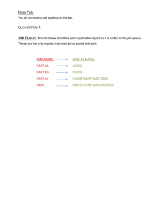 Data Tab:
You do not need to edit anything on this tab.
CLICK EXTRACT.
Job Queue: The list below identifies each applicable report as it is coded in the job queue.
These are the only reports that need to be saved and sent.
TSM NAME:
PART LA
PART FD
PART AI
PART
SAVE AS NAME:
LOANS
FUNDS
INVESTMENT ELECTIONS
PARTICIPANT INFORMATION
 