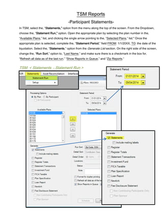 TSM Reports
-Participant Statements-
In TSM, select the, “Statements,” option from the menu along the top of the screen. From the Dropdown,
choose the, “Statement Run,” option. Open the appropriate plan by selecting the plan number in the,
“Available Plans,” list, and clicking the single arrow pointing to the, “Selected Plans,” list." Once the
appropriate plan is selected, complete the, “Statement Period,” field FROM: 1/1/20XX, TO: the date of the
liquidation. Select the, “Statements,” option from the Generate List section. On the right side of the screen,
change the, “Run Sort,” option to, “Last Name,” and make sure there is a checkmark in the box for,
“Refresh all data as of the last run,” “Show Reports in Queue,” and “Zip Reports.”
TSM: < Statements → Statement Run >
 