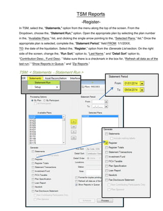 TSM Reports
-Register-
In TSM, select the, “Statements,” option from the menu along the top of the screen. From the
Dropdown, choose the, “Statement Run,” option. Open the appropriate plan by selecting the plan number
in the, “Available Plans,” list, and clicking the single arrow pointing to the, “Selected Plans,” list." Once the
appropriate plan is selected, complete the, “Statement Period,” field FROM: 1/1/20XX,
TO: the date of the liquidation. Select the, “Register,” option from the Generate List section. On the right
side of the screen, change the, “Run Sort,” option to, “Last Name,” and “Detail Sort” option to,
“Contribution Desc., Fund Desc. ” Make sure there is a checkmark in the box for, “Refresh all data as of the
last run,” “Show Reports in Queue,” and “Zip Reports.”
TSM: < Statements → Statement Run >
 