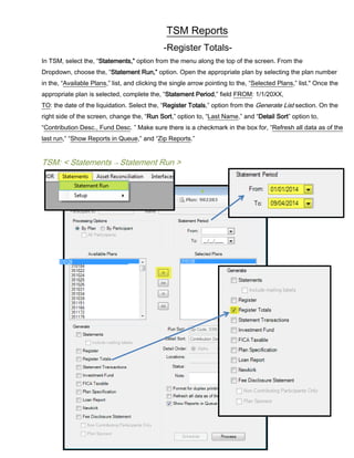 TSM Reports
-Register Totals-
In TSM, select the, “Statements,” option from the menu along the top of the screen. From the
Dropdown, choose the, “Statement Run,” option. Open the appropriate plan by selecting the plan number
in the, “Available Plans,” list, and clicking the single arrow pointing to the, “Selected Plans,” list." Once the
appropriate plan is selected, complete the, “Statement Period,” field FROM: 1/1/20XX,
TO: the date of the liquidation. Select the, “Register Totals,” option from the Generate List section. On the
right side of the screen, change the, “Run Sort,” option to, “Last Name,” and “Detail Sort” option to,
“Contribution Desc., Fund Desc. ” Make sure there is a checkmark in the box for, “Refresh all data as of the
last run,” “Show Reports in Queue,” and “Zip Reports.”
TSM: < Statements → Statement Run >
 