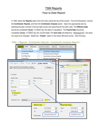 TSM Reports
-Year to Date Report-
In TSM, select the Reports option from the menu along the top of the screen. From the Dropdown, choose
the Contribution Reports, and then the Contribution Analysis option. Open the appropriate plan by
selecting the plan number in the top-right corner and searching for the plan code. The Effective Date
should be completed FROM: 1/1/20XX TO: the date of Liquidation. The Payroll Date should be
completed FROM: 1/1/20XX TO: the Current Date. The Sort order will default to, “Participant ID,” and does
not need to be changed. Select the, “Posted,” option in the lower left-hand corner. Click Process.
TSM: < Reports→ Contribution Reports→ Contribution Analysis Report >
CURRENT DATELIQUIDATION DATE
 