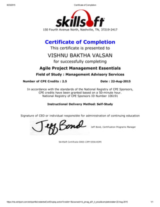 8/23/2015 Certificate of Completion
https://rbs.skillport.com/skillportfe/credentialCertDisplay.action?credid=1&courseid=ib_pmag_a01_it_enus&completiondate=22­Aug­2015 1/1
150 Fourth Avenue North, Nashville, TN, 37219­2417
Certificate of Completion
This certificate is presented to
VISHNU BAKTHA VALSAN
for successfully completing
Agile Project Management Essentials
Field of Study : Management Advisory Services
Number of CPE Credits : 2.5 Date : 22­Aug­2015
In accordance with the standards of the National Registry of CPE Sponsors,
CPE credits have been granted based on a 50­minute hour.
National Registry of CPE Sponsors ID Number 106191
Instructional Delivery Method: Self­Study
Signature of CEO or individual responsible for administration of continuing education
Jeff Bond, Certification Programs Manager
SkillSoft Certificate 0065­13FP­5556­EOF0
 
