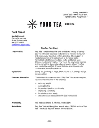 -###-
Danny Sickafoose
Comm 2321 - MWF 10:20 a.m.
Tight Deadline Assignment 7
Fact Sheet
Media Contact:
Danny Sickafoose
Brand Ambassador
(661) 753-6308
Sickafoose.8@osu.edu
Tiny Tea Fact Sheet
The Product: Tiny Tea Teatox comes with your choice of a 14-day or 28-day
set. The intricately balanced herbal blend is intended to nourish
and cleanse your digestive system, providing it the support it
needs to replenish and restore back to its natural state.
Formulated with Chinese medicine herbs and based upon
Chinese medicinal principles, Tiny Tea is the only herbal cleanse
on the market that does not produce a laxative effect. TinyTea
was created by qualified Chinese Medicine practitioners with
considerable years of experience.
Ingredients: oolong tea, jue ming zi, he ye, shan zha, lai fu zi, chen pi, mai ya,
contains gluten
Features & Benefits: This cleanse and consumption of Tiny Tea Teatox was designed
to assist the consumer in the following:
 reducing weight
 easing bloating
 increasing digestion functionality
 improving skin clarity
 increasing energy levels
 alleviate issues associated with food intolerances
Availability: Tiny Tea is available at America.yourtea.com
Retail Price: Tiny Tea Teatox (14 day) has a retail price of $35.00 and the Tiny
Tea Teatox (28 day) has a retail price of $55.00.
 
