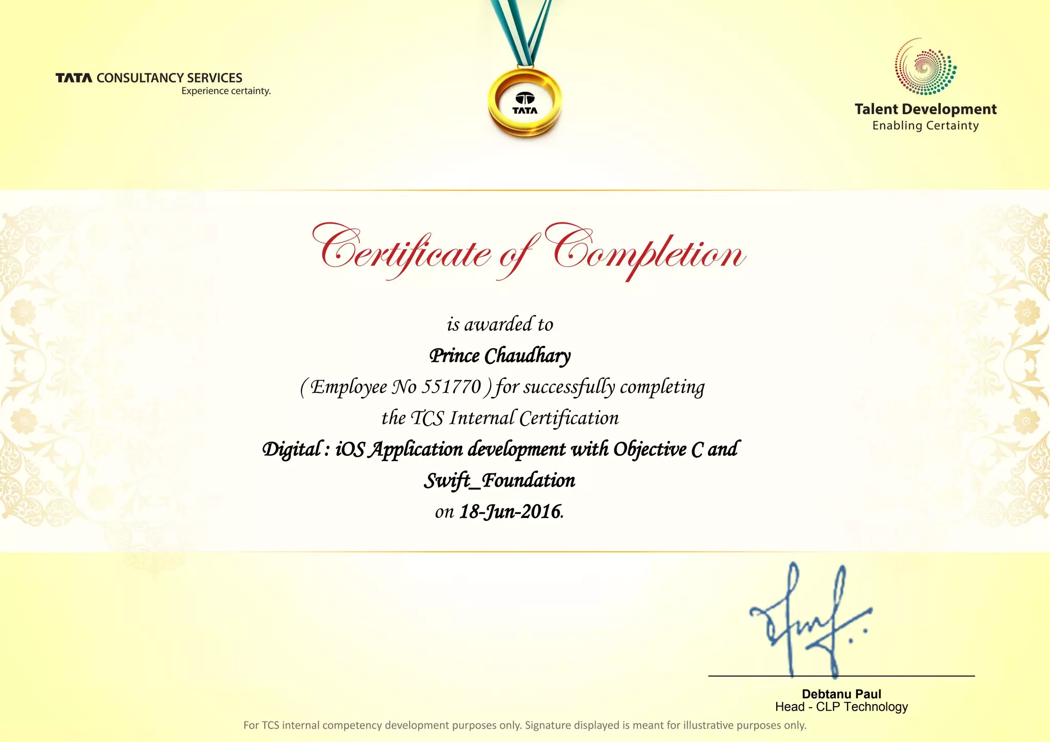 is awarded to
Prince Chaudhary
Digital : iOS Application development with Objective C and
Swift_Foundation
on 18-Jun-2016.
( Employee No 551770 ) for successfully completing
the TCS Internal Certification
________________________________
Debtanu Paul
Head - CLP Technology