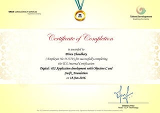 is awarded to
Prince Chaudhary
Digital : iOS Application development with Objective C and
Swift_Foundation
on 18-Jun-2016.
( Employee No 551770 ) for successfully completing
the TCS Internal Certification
________________________________
Debtanu Paul
Head - CLP Technology
 