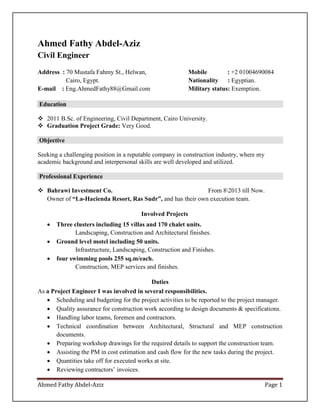 Ahmed Fathy Abdel-Aziz Page 1
Ahmed Fathy Abdel-Aziz
Civil Engineer
Address : 70 Mustafa Fahmy St., Helwan,
Cairo, Egypt.
E-mail : Eng.AhmedFathy88@Gmail.com
Mobile : +2 01004690084
Nationality : Egyptian.
Military status: Exemption.
Education
 2011 B.Sc. of Engineering, Civil Department, Cairo University.
 Graduation Project Grade: Very Good.
Objective
Seeking a challenging position in a reputable company in construction industry, where my
academic background and interpersonal skills are well developed and utilized.
Professional Experience
 Bahrawi Investment Co. From 82013 till Now.
Owner of “La-Hacienda Resort, Ras Sudr”, and has their own execution team.
Involved Projects
 Three clusters including 15 villas and 170 chalet units.
Landscaping, Construction and Architectural finishes.
 Ground level motel including 50 units.
Infrastructure, Landscaping, Construction and Finishes.
 four swimming pools 255 sq.m/each.
Construction, MEP services and finishes.
Duties
As a Project Engineer I was involved in several responsibilities.
 Scheduling and budgeting for the project activities to be reported to the project manager.
 Quality assurance for construction work according to design documents & specifications.
 Handling labor teams, foremen and contractors.
 Technical coordination between Architectural, Structural and MEP construction
documents.
 Preparing workshop drawings for the required details to support the construction team.
 Assisting the PM in cost estimation and cash flow for the new tasks during the project.
 Quantities take off for executed works at site.
 Reviewing contractors’ invoices.
 