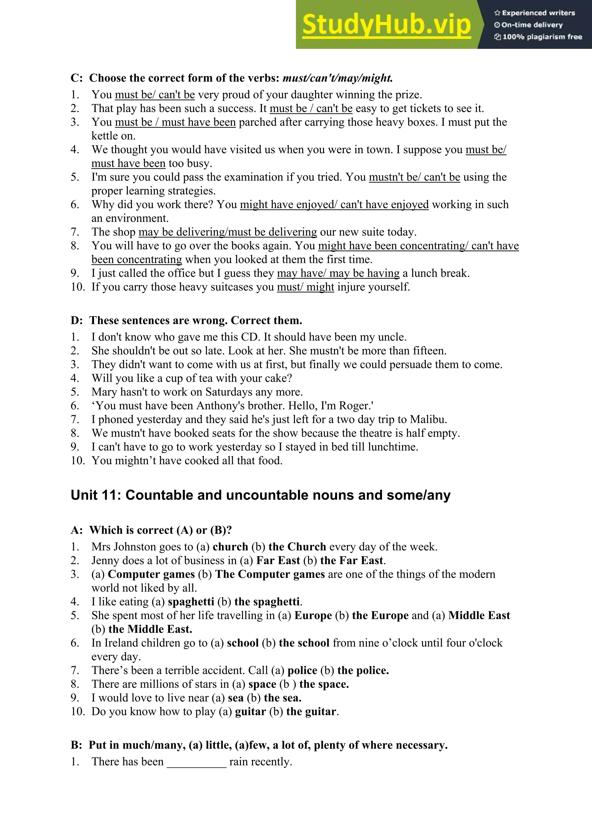 C: Choose the correct form of the verbs: must/can't/may/might.
1. You must be/ can't be very proud of your daughter winning the prize.
2. That play has been such a success. It must be / can't be easy to get tickets to see it.
3. You must be / must have been parched after carrying those heavy boxes. I must put the
kettle on.
4. We thought you would have visited us when you were in town. I suppose you must be/
must have been too busy.
5. I'm sure you could pass the examination if you tried. You mustn't be/ can't be using the
proper learning strategies.
6. Why did you work there? You might have enjoyed/ can't have enjoyed working in such
an environment.
7. The shop may be delivering/must be delivering our new suite today.
8. You will have to go over the books again. You might have been concentrating/ can't have
been concentrating when you looked at them the first time.
9. I just called the office but I guess they may have/ may be having a lunch break.
10. If you carry those heavy suitcases you must/ might injure yourself.
D: These sentences are wrong. Correct them.
1. I don't know who gave me this CD. It should have been my uncle.
2. She shouldn't be out so late. Look at her. She mustn't be more than fifteen.
3. They didn't want to come with us at first, but finally we could persuade them to come.
4. Will you like a cup of tea with your cake?
5. Mary hasn't to work on Saturdays any more.
6. ‘You must have been Anthony's brother. Hello, I'm Roger.'
7. I phoned yesterday and they said he's just left for a two day trip to Malibu.
8. We mustn't have booked seats for the show because the theatre is half empty.
9. I can't have to go to work yesterday so I stayed in bed till lunchtime.
10. You mightn’t have cooked all that food.
Unit 11: Countable and uncountable nouns and some/any
A: Which is correct (A) or (B)?
1. Mrs Johnston goes to (a) church (b) the Church every day of the week.
2. Jenny does a lot of business in (a) Far East (b) the Far East.
3. (a) Computer games (b) The Computer games are one of the things of the modern
world not liked by all.
4. I like eating (a) spaghetti (b) the spaghetti.
5. She spent most of her life travelling in (a) Europe (b) the Europe and (a) Middle East
(b) the Middle East.
6. In Ireland children go to (a) school (b) the school from nine o’clock until four o'clock
every day.
7. There’s been a terrible accident. Call (a) police (b) the police.
8. There are millions of stars in (a) space (b ) the space.
9. I would love to live near (a) sea (b) the sea.
10. Do you know how to play (a) guitar (b) the guitar.
B: Put in much/many, (a) little, (a)few, a lot of, plenty of where necessary.
1. There has been __________ rain recently.
 