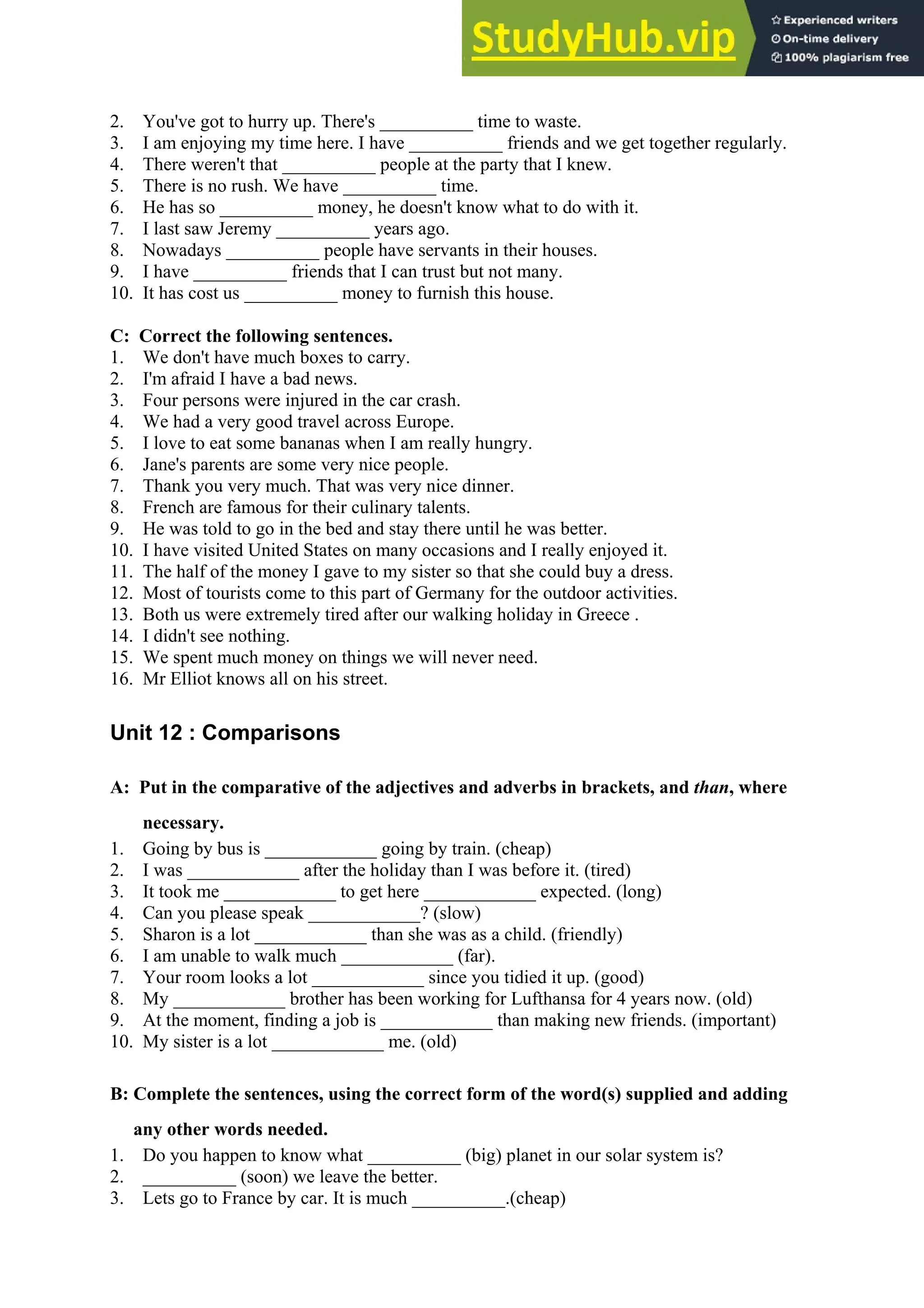 2. You've got to hurry up. There's __________ time to waste.
3. I am enjoying my time here. I have __________ friends and we get together regularly.
4. There weren't that __________ people at the party that I knew.
5. There is no rush. We have __________ time.
6. He has so __________ money, he doesn't know what to do with it.
7. I last saw Jeremy __________ years ago.
8. Nowadays __________ people have servants in their houses.
9. I have __________ friends that I can trust but not many.
10. It has cost us __________ money to furnish this house.
C: Correct the following sentences.
1. We don't have much boxes to carry.
2. I'm afraid I have a bad news.
3. Four persons were injured in the car crash.
4. We had a very good travel across Europe.
5. I love to eat some bananas when I am really hungry.
6. Jane's parents are some very nice people.
7. Thank you very much. That was very nice dinner.
8. French are famous for their culinary talents.
9. He was told to go in the bed and stay there until he was better.
10. I have visited United States on many occasions and I really enjoyed it.
11. The half of the money I gave to my sister so that she could buy a dress.
12. Most of tourists come to this part of Germany for the outdoor activities.
13. Both us were extremely tired after our walking holiday in Greece .
14. I didn't see nothing.
15. We spent much money on things we will never need.
16. Mr Elliot knows all on his street.
Unit 12 : Comparisons
A: Put in the comparative of the adjectives and adverbs in brackets, and than, where
necessary.
1. Going by bus is ____________ going by train. (cheap)
2. I was ____________ after the holiday than I was before it. (tired)
3. It took me ____________ to get here ____________ expected. (long)
4. Can you please speak ____________? (slow)
5. Sharon is a lot ____________ than she was as a child. (friendly)
6. I am unable to walk much ____________ (far).
7. Your room looks a lot ____________ since you tidied it up. (good)
8. My ____________ brother has been working for Lufthansa for 4 years now. (old)
9. At the moment, finding a job is ____________ than making new friends. (important)
10. My sister is a lot ____________ me. (old)
B: Complete the sentences, using the correct form of the word(s) supplied and adding
any other words needed.
1. Do you happen to know what __________ (big) planet in our solar system is?
2. __________ (soon) we leave the better.
3. Lets go to France by car. It is much __________.(cheap)
 
