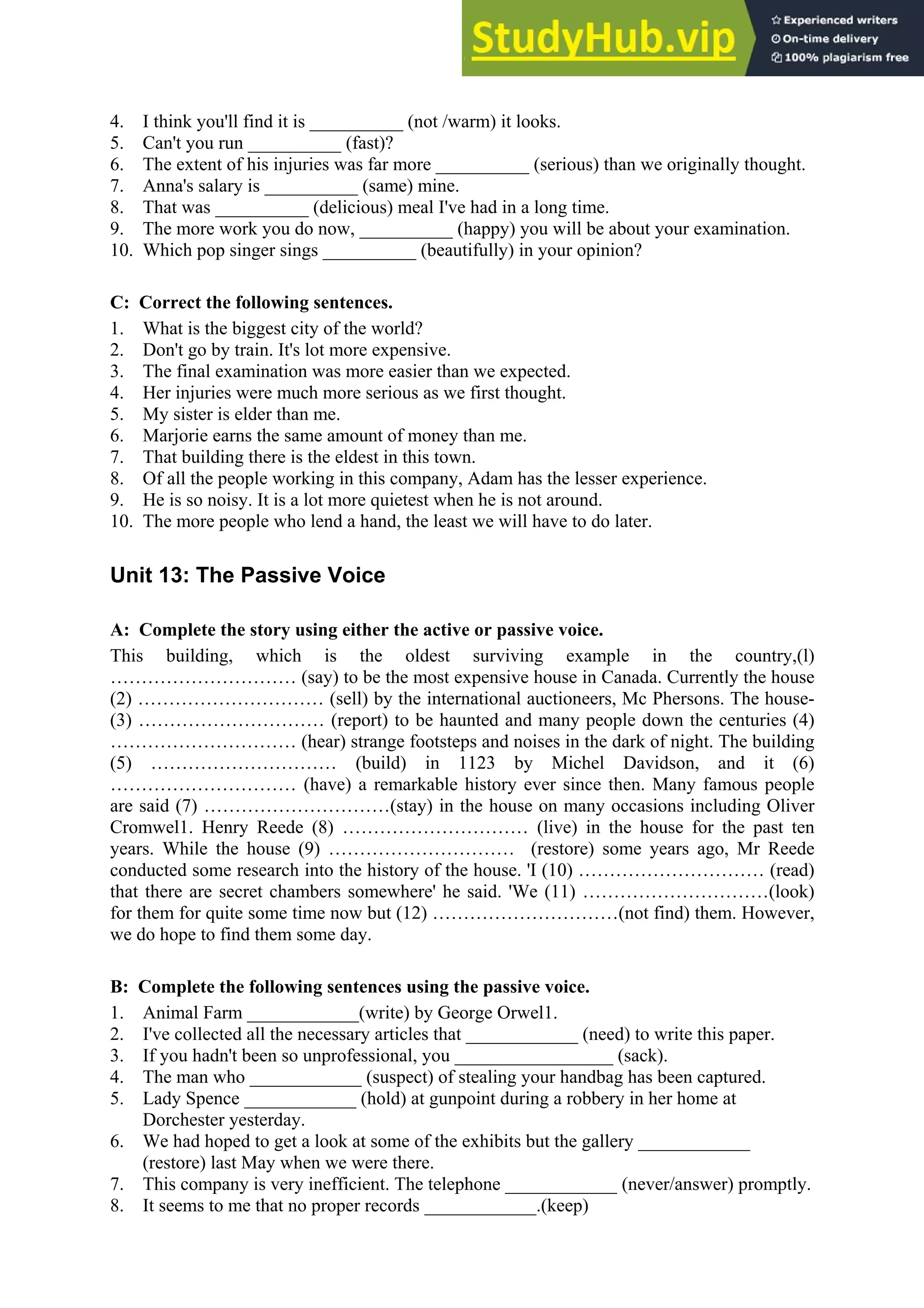 4. I think you'll find it is __________ (not /warm) it looks.
5. Can't you run __________ (fast)?
6. The extent of his injuries was far more __________ (serious) than we originally thought.
7. Anna's salary is __________ (same) mine.
8. That was __________ (delicious) meal I've had in a long time.
9. The more work you do now, __________ (happy) you will be about your examination.
10. Which pop singer sings __________ (beautifully) in your opinion?
C: Correct the following sentences.
1. What is the biggest city of the world?
2. Don't go by train. It's lot more expensive.
3. The final examination was more easier than we expected.
4. Her injuries were much more serious as we first thought.
5. My sister is elder than me.
6. Marjorie earns the same amount of money than me.
7. That building there is the eldest in this town.
8. Of all the people working in this company, Adam has the lesser experience.
9. He is so noisy. It is a lot more quietest when he is not around.
10. The more people who lend a hand, the least we will have to do later.
Unit 13: The Passive Voice
A: Complete the story using either the active or passive voice.
This building, which is the oldest surviving example in the country,(l)
………………………… (say) to be the most expensive house in Canada. Currently the house
(2) ………………………… (sell) by the international auctioneers, Mc Phersons. The house-
(3) ………………………… (report) to be haunted and many people down the centuries (4)
………………………… (hear) strange footsteps and noises in the dark of night. The building
(5) ………………………… (build) in 1123 by Michel Davidson, and it (6)
………………………… (have) a remarkable history ever since then. Many famous people
are said (7) …………………………(stay) in the house on many occasions including Oliver
Cromwel1. Henry Reede (8) ………………………… (live) in the house for the past ten
years. While the house (9) ………………………… (restore) some years ago, Mr Reede
conducted some research into the history of the house. 'I (10) ………………………… (read)
that there are secret chambers somewhere' he said. 'We (11) …………………………(look)
for them for quite some time now but (12) …………………………(not find) them. However,
we do hope to find them some day.
B: Complete the following sentences using the passive voice.
1. Animal Farm ____________(write) by George Orwel1.
2. I've collected all the necessary articles that ____________ (need) to write this paper.
3. If you hadn't been so unprofessional, you _________________ (sack).
4. The man who ____________ (suspect) of stealing your handbag has been captured.
5. Lady Spence ____________ (hold) at gunpoint during a robbery in her home at
Dorchester yesterday.
6. We had hoped to get a look at some of the exhibits but the gallery ____________
(restore) last May when we were there.
7. This company is very inefficient. The telephone ____________ (never/answer) promptly.
8. It seems to me that no proper records ____________.(keep)
 