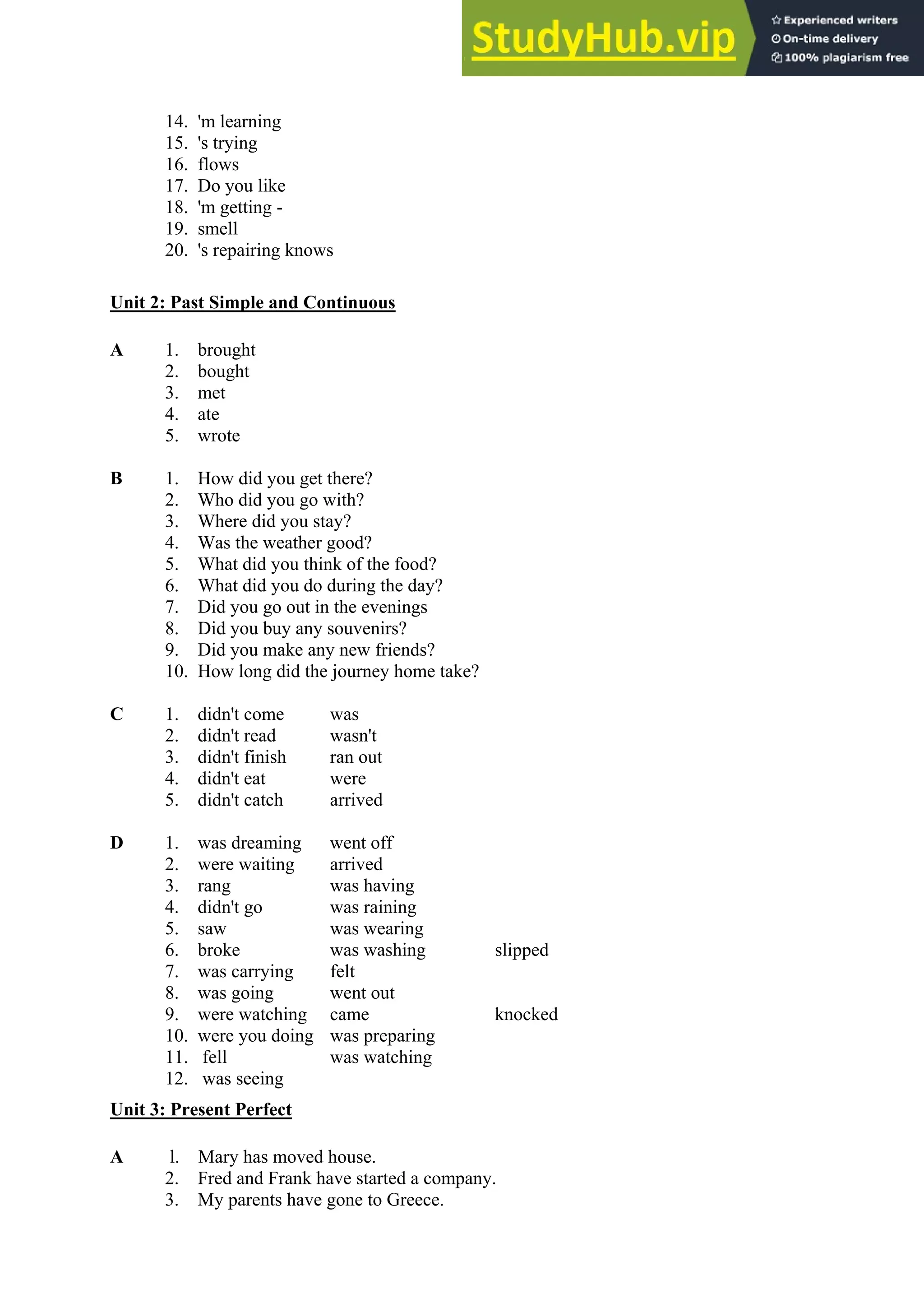 14. 'm learning
15. 's trying
16. flows
17. Do you like
18. 'm getting -
19. smell
20. 's repairing knows
Unit 2: Past Simple and Continuous
A 1. brought
2. bought
3. met
4. ate
5. wrote
B 1. How did you get there?
2. Who did you go with?
3. Where did you stay?
4. Was the weather good?
5. What did you think of the food?
6. What did you do during the day?
7. Did you go out in the evenings
8. Did you buy any souvenirs?
9. Did you make any new friends?
10. How long did the journey home take?
C 1. didn't come was
2. didn't read wasn't
3. didn't finish ran out
4. didn't eat were
5. didn't catch arrived
D 1. was dreaming went off
2. were waiting arrived
3. rang was having
4. didn't go was raining
5. saw was wearing
6. broke was washing slipped
7. was carrying felt
8. was going went out
9. were watching came knocked
10. were you doing was preparing
11. fell was watching
12. was seeing
Unit 3: Present Perfect
A l. Mary has moved house.
2. Fred and Frank have started a company.
3. My parents have gone to Greece.
 