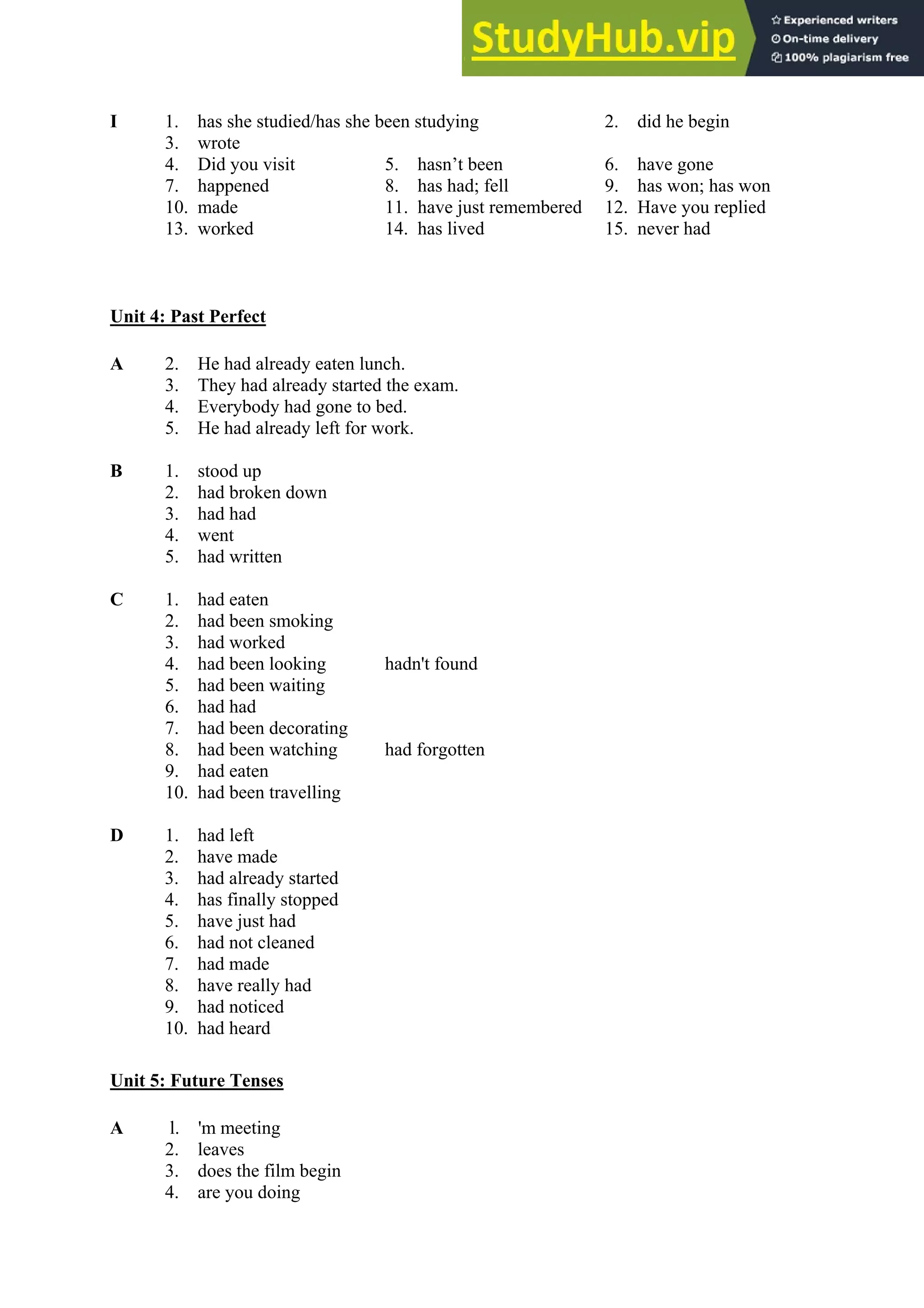 I 1. has she studied/has she been studying 2. did he begin
3. wrote
4. Did you visit 5. hasn’t been 6. have gone
7. happened 8. has had; fell 9. has won; has won
10. made 11. have just remembered 12. Have you replied
13. worked 14. has lived 15. never had
Unit 4: Past Perfect
A 2. He had already eaten lunch.
3. They had already started the exam.
4. Everybody had gone to bed.
5. He had already left for work.
B 1. stood up
2. had broken down
3. had had
4. went
5. had written
C 1. had eaten
2. had been smoking
3. had worked
4. had been looking hadn't found
5. had been waiting
6. had had
7. had been decorating
8. had been watching had forgotten
9. had eaten
10. had been travelling
D 1. had left
2. have made
3. had already started
4. has finally stopped
5. have just had
6. had not cleaned
7. had made
8. have really had
9. had noticed
10. had heard
Unit 5: Future Tenses
A l. 'm meeting
2. leaves
3. does the film begin
4. are you doing
 