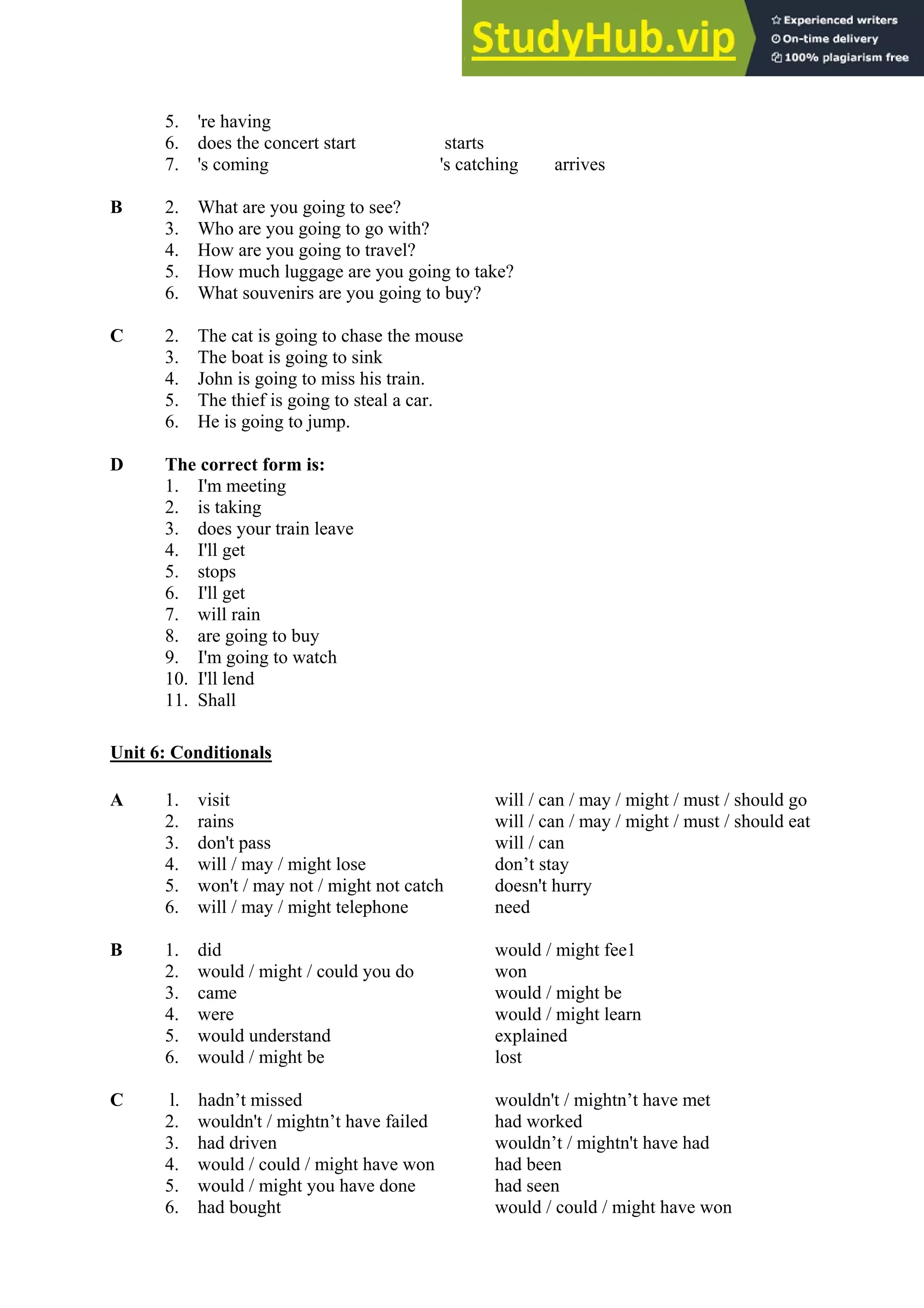 5. 're having
6. does the concert start starts
7. 's coming 's catching arrives
B 2. What are you going to see?
3. Who are you going to go with?
4. How are you going to travel?
5. How much luggage are you going to take?
6. What souvenirs are you going to buy?
C 2. The cat is going to chase the mouse
3. The boat is going to sink
4. John is going to miss his train.
5. The thief is going to steal a car.
6. He is going to jump.
D The correct form is:
1. I'm meeting
2. is taking
3. does your train leave
4. I'll get
5. stops
6. I'll get
7. will rain
8. are going to buy
9. I'm going to watch
10. I'll lend
11. Shall
Unit 6: Conditionals
A 1. visit will / can / may / might / must / should go
2. rains will / can / may / might / must / should eat
3. don't pass will / can
4. will / may / might lose don’t stay
5. won't / may not / might not catch doesn't hurry
6. will / may / might telephone need
B 1. did would / might fee1
2. would / might / could you do won
3. came would / might be
4. were would / might learn
5. would understand explained
6. would / might be lost
C l. hadn’t missed wouldn't / mightn’t have met
2. wouldn't / mightn’t have failed had worked
3. had driven wouldn’t / mightn't have had
4. would / could / might have won had been
5. would / might you have done had seen
6. had bought would / could / might have won
 