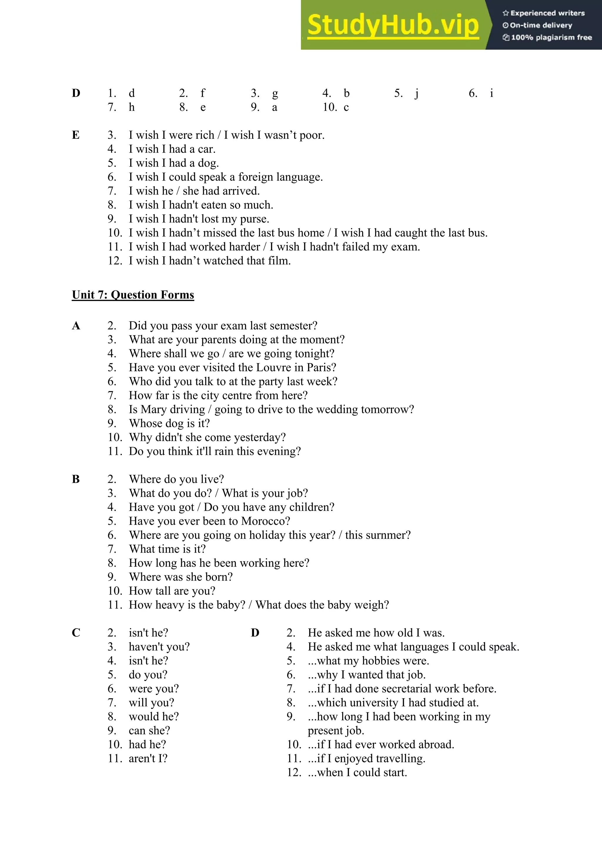 D 1. d 2. f 3. g 4. b 5. j 6. i
7. h 8. e 9. a 10. c
E 3. I wish I were rich / I wish I wasn’t poor.
4. I wish I had a car.
5. I wish I had a dog.
6. I wish I could speak a foreign language.
7. I wish he / she had arrived.
8. I wish I hadn't eaten so much.
9. I wish I hadn't lost my purse.
10. I wish I hadn’t missed the last bus home / I wish I had caught the last bus.
11. I wish I had worked harder / I wish I hadn't failed my exam.
12. I wish I hadn’t watched that film.
Unit 7: Question Forms
A 2. Did you pass your exam last semester?
3. What are your parents doing at the moment?
4. Where shall we go / are we going tonight?
5. Have you ever visited the Louvre in Paris?
6. Who did you talk to at the party last week?
7. How far is the city centre from here?
8. Is Mary driving / going to drive to the wedding tomorrow?
9. Whose dog is it?
10. Why didn't she come yesterday?
11. Do you think it'll rain this evening?
B 2. Where do you live?
3. What do you do? / What is your job?
4. Have you got / Do you have any children?
5. Have you ever been to Morocco?
6. Where are you going on holiday this year? / this surnmer?
7. What time is it?
8. How long has he been working here?
9. Where was she born?
10. How tall are you?
11. How heavy is the baby? / What does the baby weigh?
C 2. isn't he? D 2. He asked me how old I was.
3. haven't you? 4. He asked me what languages I could speak.
4. isn't he? 5. ...what my hobbies were.
5. do you? 6. ...why I wanted that job.
6. were you? 7. ...if I had done secretarial work before.
7. will you? 8. ...which university I had studied at.
8. would he? 9. ...how long I had been working in my
9. can she? present job.
10. had he? 10. ...if I had ever worked abroad.
11. aren't I? 11. ...if I enjoyed travelling.
12. ...when I could start.
 