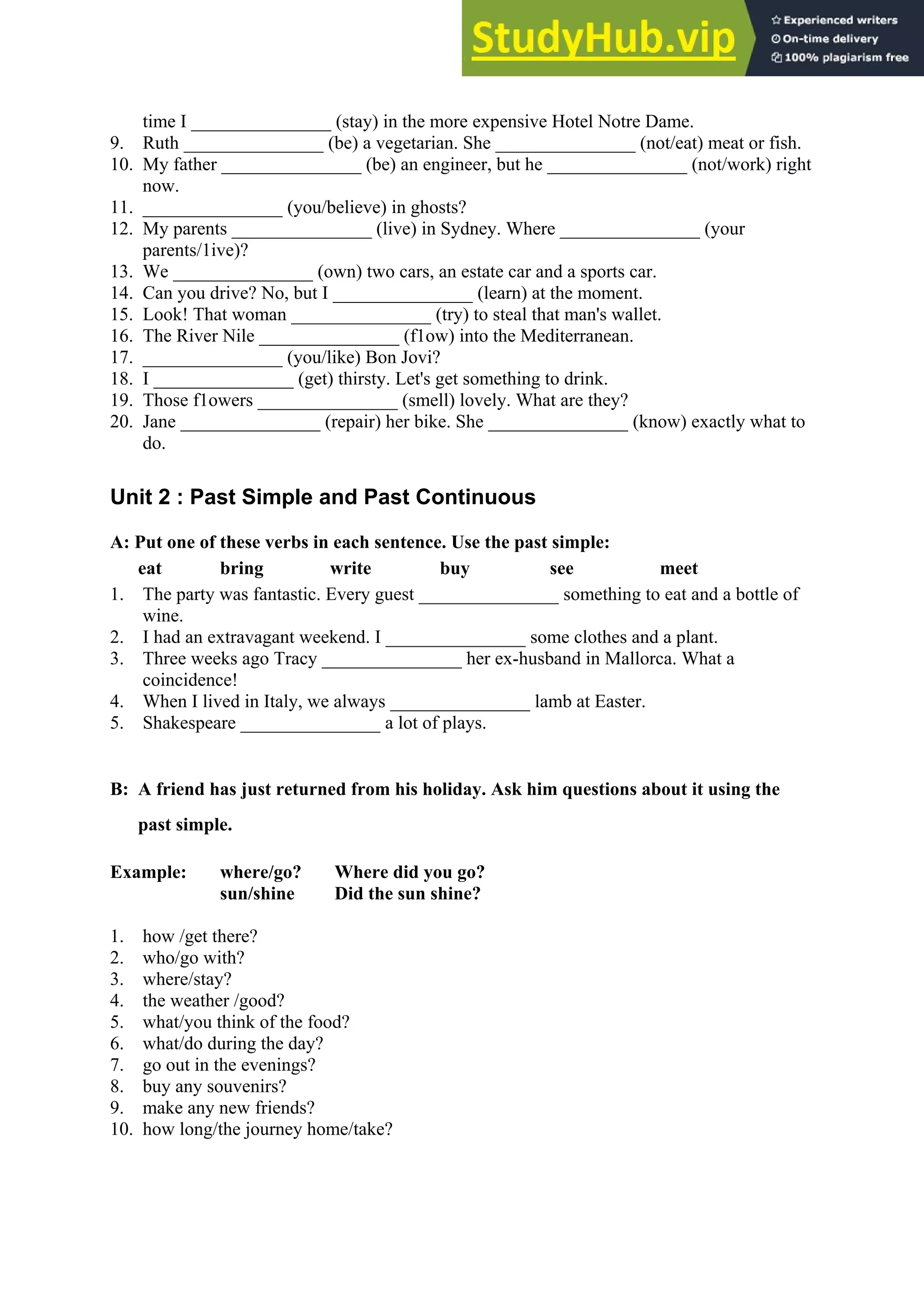 time I _______________ (stay) in the more expensive Hotel Notre Dame.
9. Ruth _______________ (be) a vegetarian. She _______________ (not/eat) meat or fish.
10. My father _______________ (be) an engineer, but he _______________ (not/work) right
now.
11. _______________ (you/believe) in ghosts?
12. My parents _______________ (live) in Sydney. Where _______________ (your
parents/1ive)?
13. We _______________ (own) two cars, an estate car and a sports car.
14. Can you drive? No, but I _______________ (learn) at the moment.
15. Look! That woman _______________ (try) to steal that man's wallet.
16. The River Nile _______________ (f1ow) into the Mediterranean.
17. _______________ (you/like) Bon Jovi?
18. I _______________ (get) thirsty. Let's get something to drink.
19. Those f1owers _______________ (smell) lovely. What are they?
20. Jane _______________ (repair) her bike. She _______________ (know) exactly what to
do.
Unit 2 : Past Simple and Past Continuous
A: Put one of these verbs in each sentence. Use the past simple:
eat bring write buy see meet
1. The party was fantastic. Every guest _______________ something to eat and a bottle of
wine.
2. I had an extravagant weekend. I _______________ some clothes and a plant.
3. Three weeks ago Tracy _______________ her ex-husband in Mallorca. What a
coincidence!
4. When I lived in Italy, we always _______________ lamb at Easter.
5. Shakespeare _______________ a lot of plays.
B: A friend has just returned from his holiday. Ask him questions about it using the
past simple.
Example: where/go? Where did you go?
sun/shine Did the sun shine?
1. how /get there?
2. who/go with?
3. where/stay?
4. the weather /good?
5. what/you think of the food?
6. what/do during the day?
7. go out in the evenings?
8. buy any souvenirs?
9. make any new friends?
10. how long/the journey home/take?
 