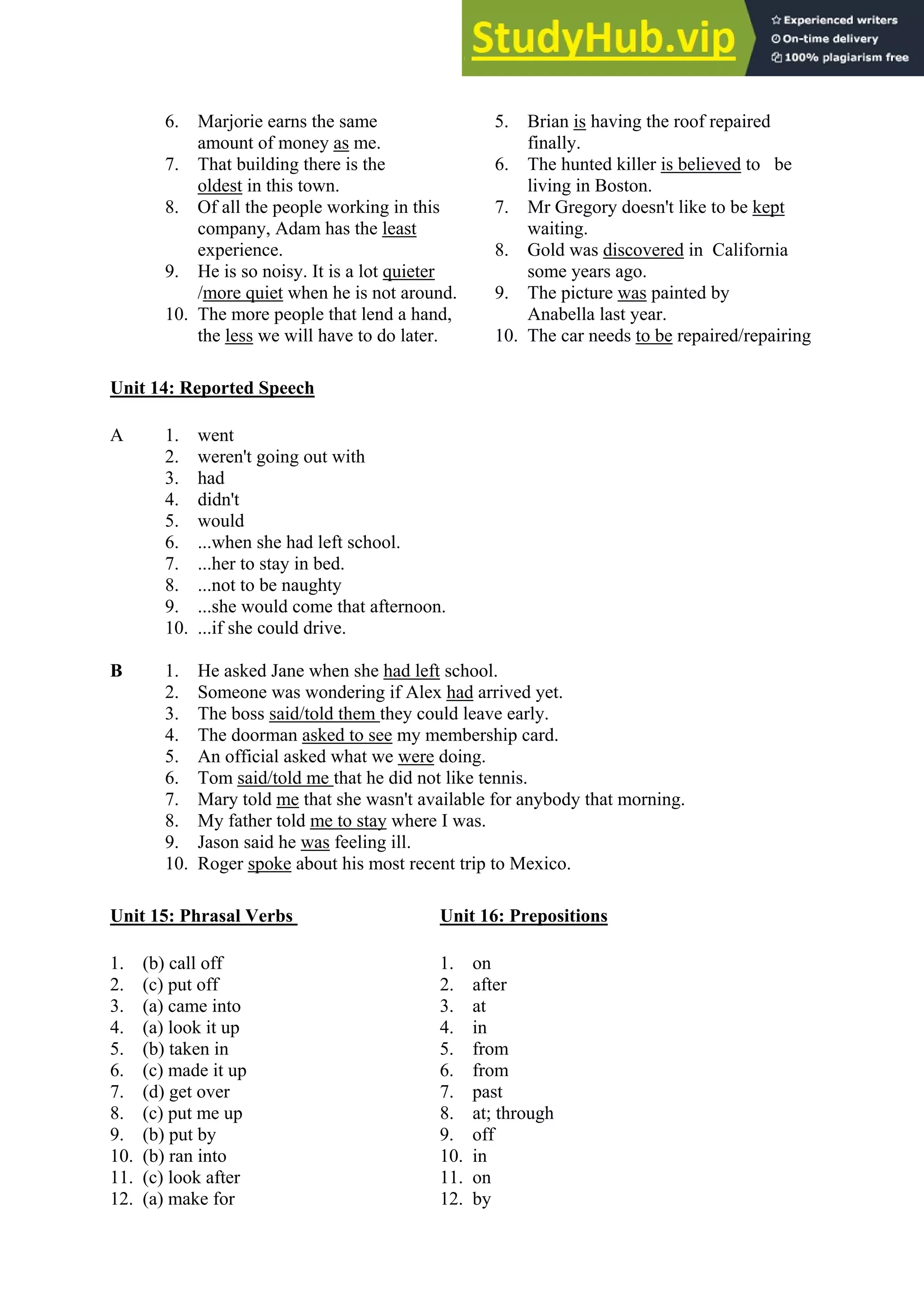 6. Marjorie earns the same 5. Brian is having the roof repaired
amount of money as me. finally.
7. That building there is the 6. The hunted killer is believed to be
oldest in this town. living in Boston.
8. Of all the people working in this 7. Mr Gregory doesn't like to be kept
company, Adam has the least waiting.
experience. 8. Gold was discovered in California
9. He is so noisy. It is a lot quieter some years ago.
/more quiet when he is not around. 9. The picture was painted by
10. The more people that lend a hand, Anabella last year.
the less we will have to do later. 10. The car needs to be repaired/repairing
Unit 14: Reported Speech
A 1. went
2. weren't going out with
3. had
4. didn't
5. would
6. ...when she had left school.
7. ...her to stay in bed.
8. ...not to be naughty
9. ...she would come that afternoon.
10. ...if she could drive.
B 1. He asked Jane when she had left school.
2. Someone was wondering if Alex had arrived yet.
3. The boss said/told them they could leave early.
4. The doorman asked to see my membership card.
5. An official asked what we were doing.
6. Tom said/told me that he did not like tennis.
7. Mary told me that she wasn't available for anybody that morning.
8. My father told me to stay where I was.
9. Jason said he was feeling ill.
10. Roger spoke about his most recent trip to Mexico.
Unit 15: Phrasal Verbs Unit 16: Prepositions
1. (b) call off 1. on
2. (c) put off 2. after
3. (a) came into 3. at
4. (a) look it up 4. in
5. (b) taken in 5. from
6. (c) made it up 6. from
7. (d) get over 7. past
8. (c) put me up 8. at; through
9. (b) put by 9. off
10. (b) ran into 10. in
11. (c) look after 11. on
12. (a) make for 12. by
 