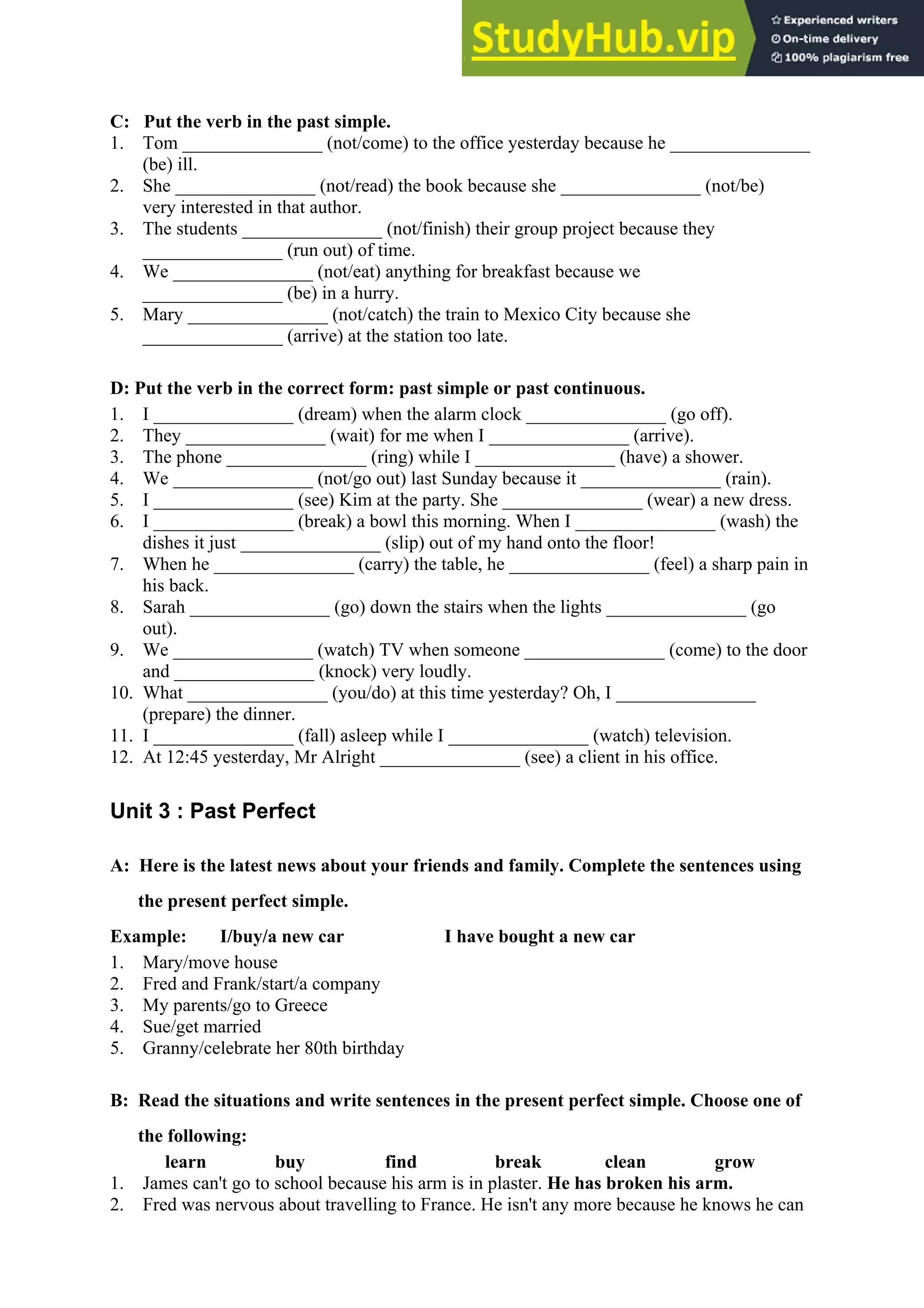 C: Put the verb in the past simple.
1. Tom _______________ (not/come) to the office yesterday because he _______________
(be) ill.
2. She _______________ (not/read) the book because she _______________ (not/be)
very interested in that author.
3. The students _______________ (not/finish) their group project because they
_______________ (run out) of time.
4. We _______________ (not/eat) anything for breakfast because we
_______________ (be) in a hurry.
5. Mary _______________ (not/catch) the train to Mexico City because she
_______________ (arrive) at the station too late.
D: Put the verb in the correct form: past simple or past continuous.
1. I _______________ (dream) when the alarm clock _______________ (go off).
2. They _______________ (wait) for me when I _______________ (arrive).
3. The phone _______________ (ring) while I _______________ (have) a shower.
4. We _______________ (not/go out) last Sunday because it _______________ (rain).
5. I _______________ (see) Kim at the party. She _______________ (wear) a new dress.
6. I _______________ (break) a bowl this morning. When I _______________ (wash) the
dishes it just _______________ (slip) out of my hand onto the floor!
7. When he _______________ (carry) the table, he _______________ (feel) a sharp pain in
his back.
8. Sarah _______________ (go) down the stairs when the lights _______________ (go
out).
9. We _______________ (watch) TV when someone _______________ (come) to the door
and _______________ (knock) very loudly.
10. What _______________ (you/do) at this time yesterday? Oh, I _______________
(prepare) the dinner.
11. I _______________ (fall) asleep while I _______________ (watch) television.
12. At 12:45 yesterday, Mr Alright _______________ (see) a client in his office.
Unit 3 : Past Perfect
A: Here is the latest news about your friends and family. Complete the sentences using
the present perfect simple.
Example: I/buy/a new car I have bought a new car
1. Mary/move house
2. Fred and Frank/start/a company
3. My parents/go to Greece
4. Sue/get married
5. Granny/celebrate her 80th birthday
B: Read the situations and write sentences in the present perfect simple. Choose one of
the following:
learn buy find break clean grow
1. James can't go to school because his arm is in plaster. He has broken his arm.
2. Fred was nervous about travelling to France. He isn't any more because he knows he can
 
