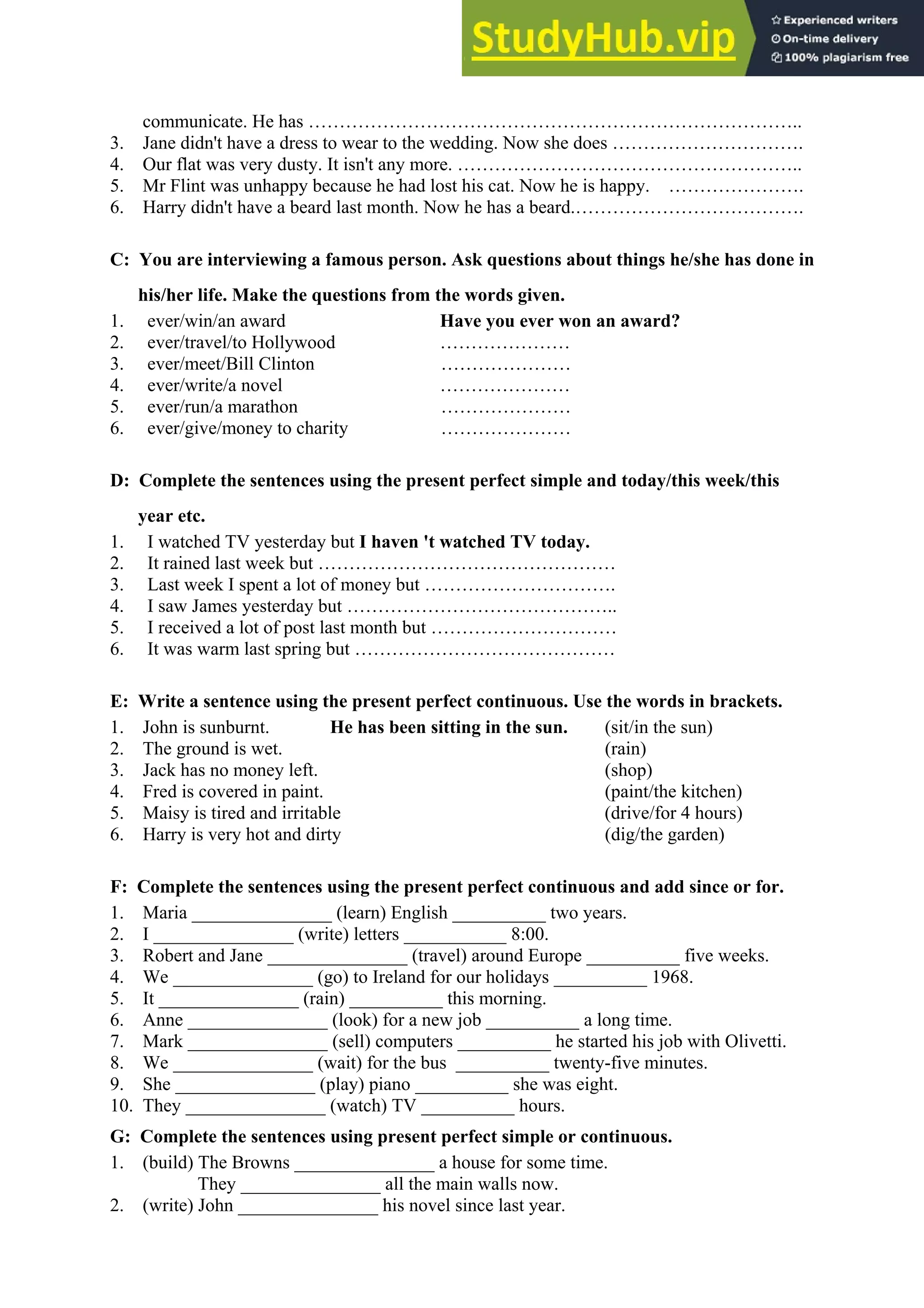 communicate. He has ……………………………………………………………………..
3. Jane didn't have a dress to wear to the wedding. Now she does ………………………….
4. Our flat was very dusty. It isn't any more. ………………………………………………..
5. Mr Flint was unhappy because he had lost his cat. Now he is happy. ………………….
6. Harry didn't have a beard last month. Now he has a beard.……………………………….
C: You are interviewing a famous person. Ask questions about things he/she has done in
his/her life. Make the questions from the words given.
1. ever/win/an award Have you ever won an award?
2. ever/travel/to Hollywood …………………
3. ever/meet/Bill Clinton …………………
4. ever/write/a novel …………………
5. ever/run/a marathon …………………
6. ever/give/money to charity …………………
D: Complete the sentences using the present perfect simple and today/this week/this
year etc.
1. I watched TV yesterday but I haven 't watched TV today.
2. It rained last week but …………………………………………
3. Last week I spent a lot of money but ………………………….
4. I saw James yesterday but ……………………………………..
5. I received a lot of post last month but …………………………
6. It was warm last spring but ……………………………………
E: Write a sentence using the present perfect continuous. Use the words in brackets.
1. John is sunburnt. He has been sitting in the sun. (sit/in the sun)
2. The ground is wet. (rain)
3. Jack has no money left. (shop)
4. Fred is covered in paint. (paint/the kitchen)
5. Maisy is tired and irritable (drive/for 4 hours)
6. Harry is very hot and dirty (dig/the garden)
F: Complete the sentences using the present perfect continuous and add since or for.
1. Maria _______________ (learn) English __________ two years.
2. I _______________ (write) letters ___________ 8:00.
3. Robert and Jane _______________ (travel) around Europe __________ five weeks.
4. We _______________ (go) to Ireland for our holidays __________ 1968.
5. It _______________ (rain) __________ this morning.
6. Anne _______________ (look) for a new job __________ a long time.
7. Mark _______________ (sell) computers __________ he started his job with Olivetti.
8. We _______________ (wait) for the bus __________ twenty-five minutes.
9. She _______________ (play) piano __________ she was eight.
10. They _______________ (watch) TV __________ hours.
G: Complete the sentences using present perfect simple or continuous.
1. (build) The Browns _______________ a house for some time.
They _______________ all the main walls now.
2. (write) John _______________ his novel since last year.
 