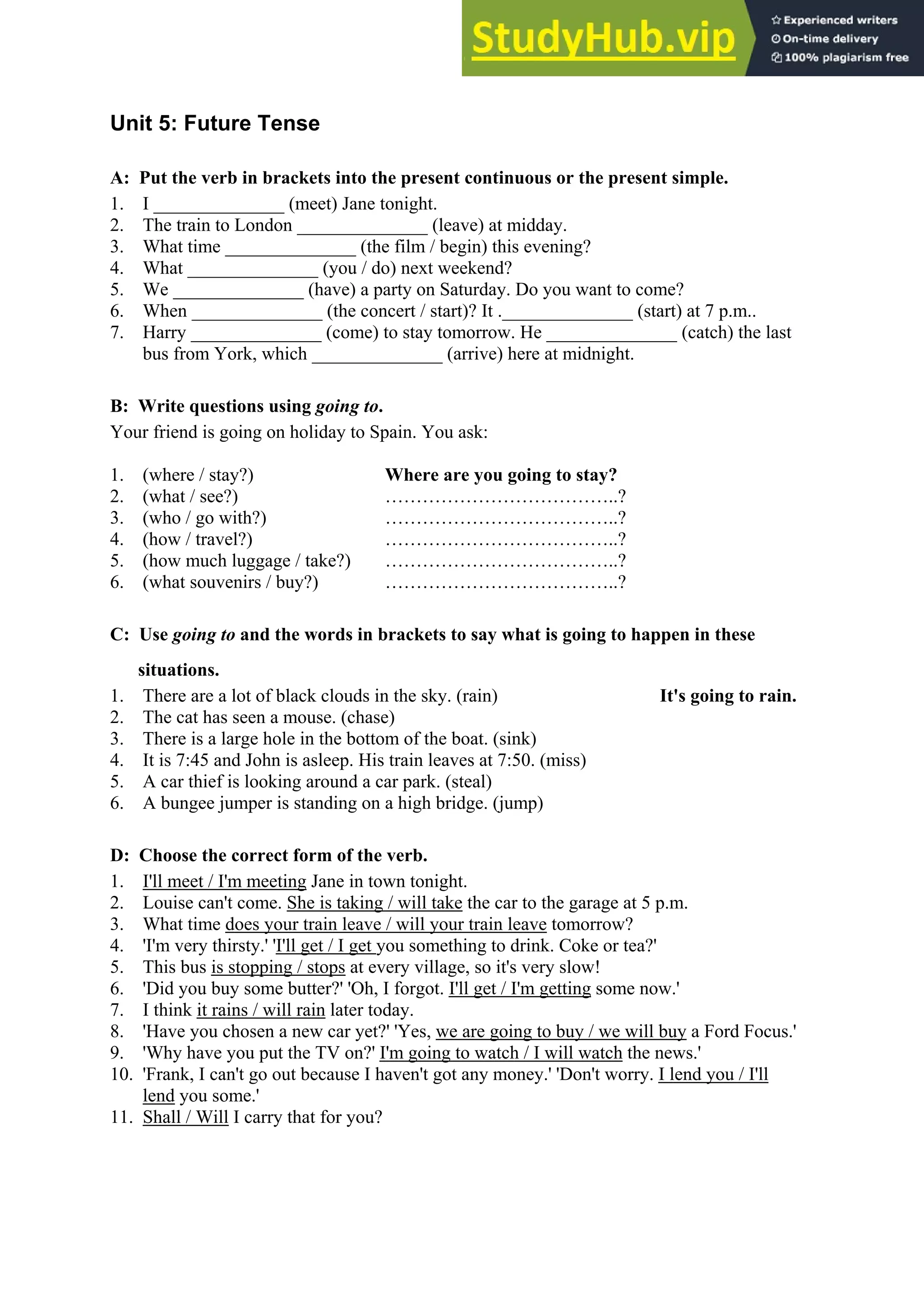 Unit 5: Future Tense
A: Put the verb in brackets into the present continuous or the present simple.
1. I ______________ (meet) Jane tonight.
2. The train to London ______________ (leave) at midday.
3. What time ______________ (the film / begin) this evening?
4. What ______________ (you / do) next weekend?
5. We ______________ (have) a party on Saturday. Do you want to come?
6. When ______________ (the concert / start)? It .______________ (start) at 7 p.m..
7. Harry ______________ (come) to stay tomorrow. He ______________ (catch) the last
bus from York, which ______________ (arrive) here at midnight.
B: Write questions using going to.
Your friend is going on holiday to Spain. You ask:
1. (where / stay?) Where are you going to stay?
2. (what / see?) ………………………………..?
3. (who / go with?) ………………………………..?
4. (how / travel?) ………………………………..?
5. (how much luggage / take?) ………………………………..?
6. (what souvenirs / buy?) ………………………………..?
C: Use going to and the words in brackets to say what is going to happen in these
situations.
1. There are a lot of black clouds in the sky. (rain) It's going to rain.
2. The cat has seen a mouse. (chase)
3. There is a large hole in the bottom of the boat. (sink)
4. It is 7:45 and John is asleep. His train leaves at 7:50. (miss)
5. A car thief is looking around a car park. (steal)
6. A bungee jumper is standing on a high bridge. (jump)
D: Choose the correct form of the verb.
1. I'll meet / I'm meeting Jane in town tonight.
2. Louise can't come. She is taking / will take the car to the garage at 5 p.m.
3. What time does your train leave / will your train leave tomorrow?
4. 'I'm very thirsty.' 'I'll get / I get you something to drink. Coke or tea?'
5. This bus is stopping / stops at every village, so it's very slow!
6. 'Did you buy some butter?' 'Oh, I forgot. I'll get / I'm getting some now.'
7. I think it rains / will rain later today.
8. 'Have you chosen a new car yet?' 'Yes, we are going to buy / we will buy a Ford Focus.'
9. 'Why have you put the TV on?' I'm going to watch / I will watch the news.'
10. 'Frank, I can't go out because I haven't got any money.' 'Don't worry. I lend you / I'll
lend you some.'
11. Shall / Will I carry that for you?
 