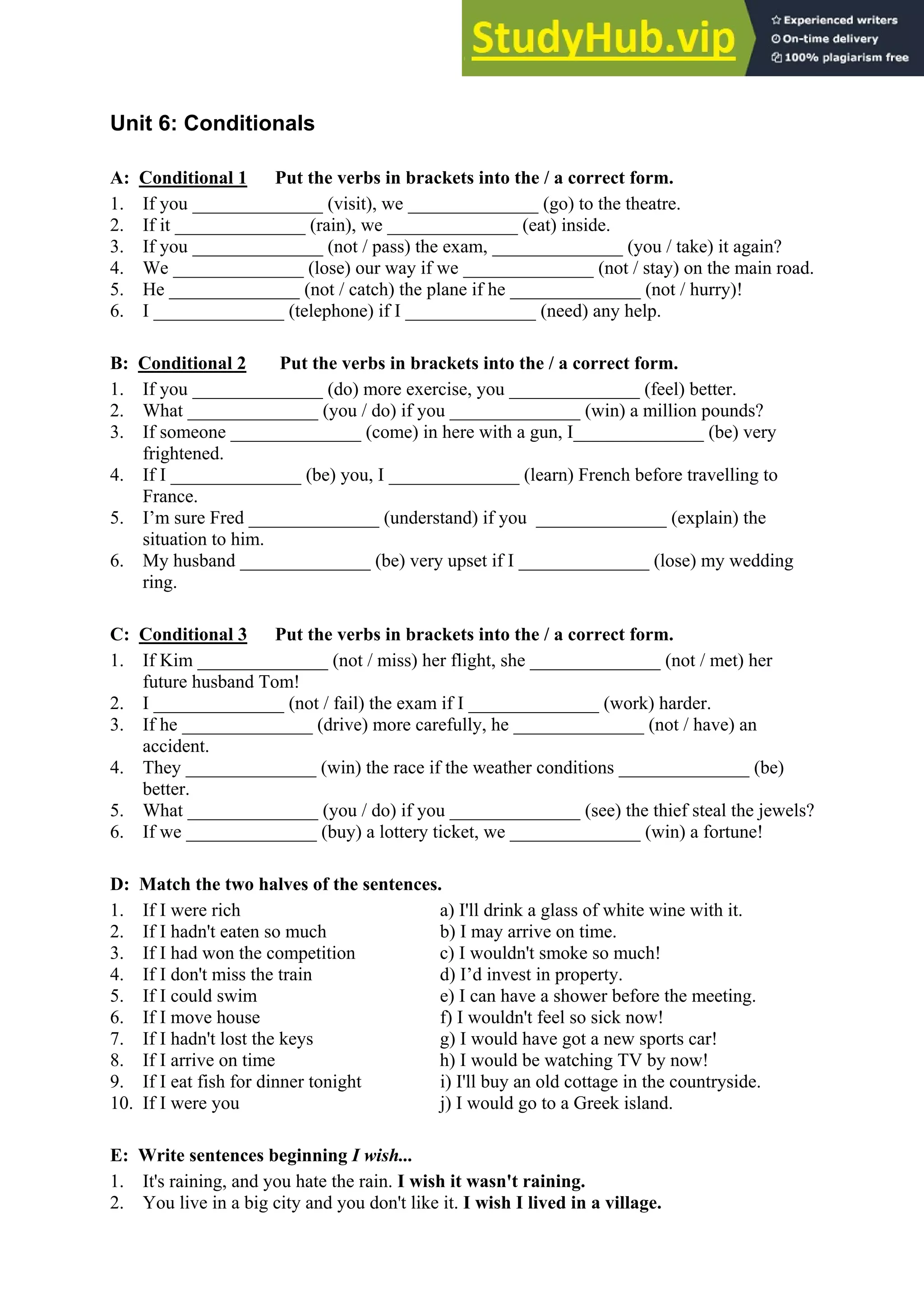 Unit 6: Conditionals
A: Conditional 1 Put the verbs in brackets into the / a correct form.
1. If you ______________ (visit), we ______________ (go) to the theatre.
2. If it ______________ (rain), we ______________ (eat) inside.
3. If you ______________ (not / pass) the exam, ______________ (you / take) it again?
4. We ______________ (lose) our way if we ______________ (not / stay) on the main road.
5. He ______________ (not / catch) the plane if he ______________ (not / hurry)!
6. I ______________ (telephone) if I ______________ (need) any help.
B: Conditional 2 Put the verbs in brackets into the / a correct form.
1. If you ______________ (do) more exercise, you ______________ (feel) better.
2. What ______________ (you / do) if you ______________ (win) a million pounds?
3. If someone ______________ (come) in here with a gun, I______________ (be) very
frightened.
4. If I ______________ (be) you, I ______________ (learn) French before travelling to
France.
5. I’m sure Fred ______________ (understand) if you ______________ (explain) the
situation to him.
6. My husband ______________ (be) very upset if I ______________ (lose) my wedding
ring.
C: Conditional 3 Put the verbs in brackets into the / a correct form.
1. If Kim ______________ (not / miss) her flight, she ______________ (not / met) her
future husband Tom!
2. I ______________ (not / fail) the exam if I ______________ (work) harder.
3. If he ______________ (drive) more carefully, he ______________ (not / have) an
accident.
4. They ______________ (win) the race if the weather conditions ______________ (be)
better.
5. What ______________ (you / do) if you ______________ (see) the thief steal the jewels?
6. If we ______________ (buy) a lottery ticket, we ______________ (win) a fortune!
D: Match the two halves of the sentences.
1. If I were rich a) I'll drink a glass of white wine with it.
2. If I hadn't eaten so much b) I may arrive on time.
3. If I had won the competition c) I wouldn't smoke so much!
4. If I don't miss the train d) I’d invest in property.
5. If I could swim e) I can have a shower before the meeting.
6. If I move house f) I wouldn't feel so sick now!
7. If I hadn't lost the keys g) I would have got a new sports car!
8. If I arrive on time h) I would be watching TV by now!
9. If I eat fish for dinner tonight i) I'll buy an old cottage in the countryside.
10. If I were you j) I would go to a Greek island.
E: Write sentences beginning I wish...
1. It's raining, and you hate the rain. I wish it wasn't raining.
2. You live in a big city and you don't like it. I wish I lived in a village.
 