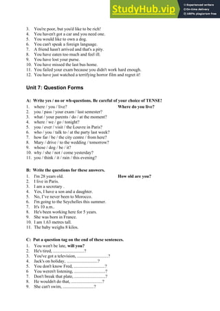 3. You're poor, but you'd like to be rich!
4. You haven't got a car and you need one.
5. You would like to own a dog.
6. You can't speak a foreign language.
7. A friend hasn't arrived and that's a pity.
8. You have eaten too much and feel ill.
9. You have lost your purse.
10. You have missed the last bus home.
11. You failed your exam because you didn't work hard enough.
12. You have just watched a terrifying horror film and regret it!
Unit 7: Question Forms
A: Write yes / no or wh-questions. Be careful of your choice of TENSE!
1. where / you / live? Where do you live?
2. you / pass / your exam / last semester?
3. what / your parents / do / at the moment?
4. where / we / go / tonight?
5. you / ever / visit / the Louvre in Paris?
6. who / you / talk to / at the party last week?
7. how far / be / the city centre / from here?
8. Mary / drive / to the wedding / tomorrow?
9. whose / dog / be / it?
10. why / she / not / come yesterday?
11. you / think / it / rain / this evening?
B: Write the questions for these answers.
1. I'm 28 years old. How old are you?
2. I live in Paris.
3. I am a secretary .
4. Yes, I have a son and a daughter.
5. No, I’ve never been to Morocco.
6. I'm going to the Seychelles this summer.
7. It's 10 a.m..
8. He's been working here for 5 years.
9. She was born in France.
10. I am 1.63 metres tall.
11. The baby weighs 8 kilos.
C: Put a question tag on the end of these sentences.
1. You won't be late, will you?
2. He's tired, ............................?
3. You've got a television, ............................?
4. Jack's on holiday, ............................?
5. You don't know Fred, ............................?
6 You weren't listening, ............................?
7. Don't break that plate, ............................?
8. He wouldn't do that, ............................?
9. She can't swim, ............................?
 