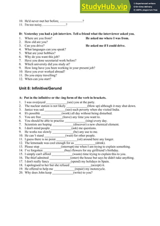 10. He'd never met her before, ............................?
11. I'm too noisy, ............................?
D: Yesterday you had a job interview. Tell a friend what the interviewer asked you.
1. Where are you from? He asked me where I was from.
2. How old are you?
3. Can you drive? He asked me if I could drive.
4. What languages can you speak?
5. What are your hobbies?
6. Why do you want this job?
7. Have you done secretarial work before?
8. Which university did you study at?
9. How long have you been working in your present job?
10. Have you ever worked abroad?
11. Do you enjoy travelling?
12. When can you start?
Unit 8: Infinitive/Gerund
A: Put in the infinitive or the -ing form of the verb in brackets.
1. I was overjoyed _____________(see) you at the party.
2. The nuclear station is not likely _____________(blow up) although it may shut down.
3. Janice was sad _____________(see) such poverty when she visited India.
4. It's possible _____________(work) all day without being disturbed.
5. You are free _____________(leave) any time you want to.
6. You should be able to practise _____________(sing) every day.
7. Scientists are hoping _____________(discover) a new chemical element.
8. I don't mind people _____________(ask) me questions.
9. He works too slowly _____________(be) any use to me.
10. He can 't stand _____________(wait) for other people.
11. I guess there is no point _____________(sit) around here any longer.
12. The lemonade was cool enough for us _____________(drink).
13. Please stop _____________(interrupt) me when I am trying to explain something.
14. I’ve forgotten _____________(buy) flowers for my girlfriend’s birthday.
15. I simply can't afford _____________(waste) time trying to explain this to you.
16. The thief admitted _____________(enter) the house but says he didn't take anything.
17. I don't really fancy _____________(spend) my holidays in Spain.
18. I apologised to her but she refused _____________(accept) it.
19. He offered to help me _____________(repair) my motorcycle.
20. Why does John keep _____________(write) to you?
 
