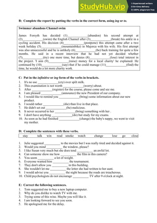 B: Complete the report by putting the verbs in the correct form, using ing or to.
Swimmer abandons Channel swim
James Forsyth has decided (1)_____________(abandon) his second attempt at
(2)_____________(swim) the English Channel after (3)_____________(break) his ankle in a
cycling accident. His decision (4)_____________(postpone) this attempt came after a two
week holiday (5)_____________(mountainbike) in Majorca with his wife. His first attempt
was also unsuccessful and he is unlikely (6)_____________(be) back training for quite a few
months. He said in a recent interview that he had not yet decided whether
(7)_____________(try) one more time, but denies (8)_____________(lose) total interest in
the project. 'I aim (9)_____________(raise) money for a local charity' he explained. He
continued by (10)_____________(say) that if he could manage (11)_____________(find) the
time, he would do a lot more charity work.
C: Put in the infinitive or ing form of the verbs in brackets.
1. It's no use _____________(cry) over spilt milk.
2. This examination is not worth _____________(worry) about.
3. After _____________(register) for the course, please come and see me.
4. I am pleased _____________(announce) the new President of our company.
5. I would like to remind you _____________(bring) some information about our new
product.
6. I would rather _____________(die) than live in that place.
7. He didn't set out _____________(be) malicious.
8. It never occurred to her _____________(bring) something with her .
9. I don't have anything _____________(do) but study for my exams.
10. As soon as he had finished _____________(change) the baby's nappy, we went to visit
my mother.
D: Complete the sentences with these verbs.
stay talk win read smoke watch change lose go close
1. Julie suggested __________ to the movies but I was really tired and decided against it.
2. Would you mind __________ the window, please?
3. I like Susan very much but she does tend __________ an awful lot.
4. Can someone show me how __________ the film in this camera?
5. You seem __________ a lot of weight.
6. Everyone wanted him __________ the tournament.
7. They don't allow you __________ in this building.
8. She wouldn't let me __________ the letter she had written to her aunt.
9. I would advise you __________ the night because the roads are treacherous.
10. Child psychologists do not encourage __________ TV after 9 o'clock at night.
E: Correct the following sentences.
1. Tom suggested me to buy a new laptop computer.
2. Why do you dislike to watch TV with me.
3. Trying some of this wine. Maybe you will like it.
4. I am looking forward to see you soon.
5. He apologised me for the delay.
 