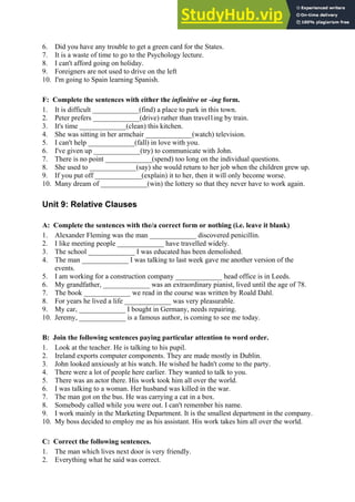 6. Did you have any trouble to get a green card for the States.
7. It is a waste of time to go to the Psychology lecture.
8. I can't afford going on holiday.
9. Foreigners are not used to drive on the left
10. I'm going to Spain learning Spanish.
F: Complete the sentences with either the infinitive or -ing form.
1. It is difficult _____________(find) a place to park in this town.
2. Peter prefers _____________(drive) rather than travel1ing by train.
3. It's time _____________(clean) this kitchen.
4. She was sitting in her armchair _____________(watch) television.
5. I can't help _____________(fall) in love with you.
6. I've given up _____________(try) to communicate with John.
7. There is no point _____________(spend) too long on the individual questions.
8. She used to _____________(say) she would return to her job when the children grew up.
9. If you put off _____________(explain) it to her, then it will only become worse.
10. Many dream of _____________(win) the lottery so that they never have to work again.
Unit 9: Relative Clauses
A: Complete the sentences with the/a correct form or nothing (i.e. leave it blank)
1. Alexander Fleming was the man _____________ discovered penicillin.
2. I like meeting people _____________ have travelled widely.
3. The school _____________ I was educated has been demolished.
4. The man _____________ I was talking to last week gave me another version of the
events.
5. I am working for a construction company _____________ head office is in Leeds.
6. My grandfather, _____________ was an extraordinary pianist, lived until the age of 78.
7. The book _____________ we read in the course was written by Roald Dahl.
8. For years he lived a life _____________ was very pleasurable.
9. My car, _____________ I bought in Germany, needs repairing.
10. Jeremy, _____________ is a famous author, is coming to see me today.
B: Join the following sentences paying particular attention to word order.
1. Look at the teacher. He is talking to his pupil.
2. Ireland exports computer components. They are made mostly in Dublin.
3. John looked anxiously at his watch. He wished he hadn't come to the party.
4. There were a lot of people here earlier. They wanted to talk to you.
5. There was an actor there. His work took him all over the world.
6. I was talking to a woman. Her husband was killed in the war.
7. The man got on the bus. He was carrying a cat in a box.
8. Somebody called while you were out. I can't remember his name.
9. I work mainly in the Marketing Department. It is the smallest department in the company.
10. My boss decided to employ me as his assistant. His work takes him all over the world.
C: Correct the following sentences.
1. The man which lives next door is very friendly.
2. Everything what he said was correct.
 