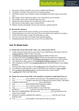 3. The person which I wanted to see was not available until Monday.
4. Yesterday I met Mario who told me he was getting married. .
5. Mr Smith is going to go to Moscow where his daughter has been living for some time
now.
6. Mr Carlisle, whom I spoke last night, is very interested in our new project.
7. She couldn't come to the conference that was a pity.
8. Suzanna has many friends, most of which she went to school with.
9. She tried on several jackets, none of whom fit her.
10. Melanie, that has just bought a house near Gatwick, is getting married.
D: Rewrite the sentences
1. A plane crashed into the ocean yesterday. It was carrying 345 passengers.
2. The paintings have now been recovered. They were stolen from a mansion in London. ,.
3. At the end of the street is a path. The path leads to a lake.
4. I live in a very nice flat. It overlooks some beautiful gardens.
5. Somebody phoned while you were in town. He was called Jack.
Unit 10: Modal Verbs
A: Choose the correct form of the verbs: can, could and (be) able to.
1. I really enjoyed staying with my aunt when I was a child because she always told me I
could/was able to watch TV after 10 o'clock.
2. I couldn't have found/haven't been able to find my filofax for days now.
3. As soon as she arrived I could/was able to see from her face that she was depressed.
4. Why did I have to listen to you? I could have been/can be at home now instead of here.
5. You should have taken a taxi or you could phone/could have phoned me for a lift.
6. This refrigerator was $567 but I could/was able to get a discount because it was slightly
damaged.
7. I have no idea where my sister is. She could/can be in the North Pole for all I know.
8. It is difficult to understand how miners work under such conditions. I can't/ couldn't.
9. She was able to be/could have been a star but she became a nurse instead.
10. I could/can drive but I can't ride a bike.
B: Choose the correct form of the verb: must/have to/mustn't/ needn't/don't have to.
1. You _____________ pay a month’s rent in advance. The landlord always insists on it.
2. You _____________ complete and return the completed form before Friday, 10th March.
3. In Britain, motorcyclists _____________ wear crash helmets.
4. You _____________ drink alcohol while taking these tablets.
5. You _____________ have a licence to have children.
6. You _____________ put out the rubbish. I can do that later.
7. Mr Brown _____________ work late in the office since he changed his job.
8. Mary has a weight problem. She knows she _____________ give up fried food if she
wants to lose weight.
9. During the Antarctic expedition the explorers _____________ melt the snow to get
drinking water.
10. You _____________ all remember to lock the door when you leave.
 