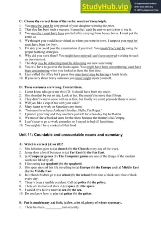 C: Choose the correct form of the verbs: must/can't/may/might.
1. You must be/ can't be very proud of your daughter winning the prize.
2. That play has been such a success. It must be / can't be easy to get tickets to see it.
3. You must be / must have been parched after carrying those heavy boxes. I must put the
kettle on.
4. We thought you would have visited us when you were in town. I suppose you must be/
must have been too busy.
5. I'm sure you could pass the examination if you tried. You mustn't be/ can't be using the
proper learning strategies.
6. Why did you work there? You might have enjoyed/ can't have enjoyed working in such
an environment.
7. The shop may be delivering/must be delivering our new suite today.
8. You will have to go over the books again. You might have been concentrating/ can't have
been concentrating when you looked at them the first time.
9. I just called the office but I guess they may have/ may be having a lunch break.
10. If you carry those heavy suitcases you must/ might injure yourself.
D: These sentences are wrong. Correct them.
1. I don't know who gave me this CD. It should have been my uncle.
2. She shouldn't be out so late. Look at her. She mustn't be more than fifteen.
3. They didn't want to come with us at first, but finally we could persuade them to come.
4. Will you like a cup of tea with your cake?
5. Mary hasn't to work on Saturdays any more.
6. ‘You must have been Anthony's brother. Hello, I'm Roger.'
7. I phoned yesterday and they said he's just left for a two day trip to Malibu.
8. We mustn't have booked seats for the show because the theatre is half empty.
9. I can't have to go to work yesterday so I stayed in bed till lunchtime.
10. You mightn’t have cooked all that food.
Unit 11: Countable and uncountable nouns and some/any
A: Which is correct (A) or (B)?
1. Mrs Johnston goes to (a) church (b) the Church every day of the week.
2. Jenny does a lot of business in (a) Far East (b) the Far East.
3. (a) Computer games (b) The Computer games are one of the things of the modern
world not liked by all.
4. I like eating (a) spaghetti (b) the spaghetti.
5. She spent most of her life travelling in (a) Europe (b) the Europe and (a) Middle East
(b) the Middle East.
6. In Ireland children go to (a) school (b) the school from nine o’clock until four o'clock
every day.
7. There’s been a terrible accident. Call (a) police (b) the police.
8. There are millions of stars in (a) space (b ) the space.
9. I would love to live near (a) sea (b) the sea.
10. Do you know how to play (a) guitar (b) the guitar.
B: Put in much/many, (a) little, (a)few, a lot of, plenty of where necessary.
1. There has been __________ rain recently.
 
