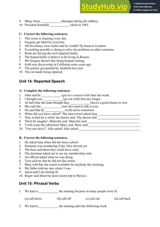 9. Many items ____________ (damage) during the robbery.
10. President Kennedy ____________ (shot) in 1963.
C: Correct the following sentences.
1. This room is cleaning every day.
2. Gregory get liked by everyone.
3. All his money were stolen and he couldn't fly home to London.
4. Everything possible is doing to solve the problems in other countries.
5. Brian are having the roof repaired finally.
6. The hunted killer is believe to be living in Boston.
7. Mr Gregory doesn't like being keeped waiting.
8. Gold was discovering in California some years ago.
9. The picture got painted by Anabella last year.
10. The car needs being repaired.
Unit 14: Reported Speech
A: Complete the following sentences.
1. John said he ____________ (go) to a concert with Jane last week.
2. I thought you ____________ (go out with) him any longer.
3. At half-time the team thought they ____________ (have) a good chance to win.
4. She said she ____________ (not/ do) want to talk to you.
5. He said that he ____________ (will) arrive tomorrow.
6. When did you leave school? The interviewer asked Jane __________________________.
7. 'Stay in bed for a while' the doctor said. The doctor told __________________________.
8. 'Don't be naughty', Malcolm said. Malcolm said ________________________________.
9. 'I will come this afternoon' Mary said. Mary said ________________________________.
10. ‘You can drive?', Julie asked. Julie asked ______________________________________.
B: Correct the following sentences.
1. He asked Jane when did she leave school.
2. Someone was wondering if has Alex arrived yet.
3. The boss said them they could leave early.
4. The doorman asked me to see my membership card.
5. An official asked what we was doing.
6. Tom said me that he did not like tennis.
7. Mary told that she wasn't available for anybody this morning.
8. My father told me stay where I was.
9. Jason said I am feeling ill.
10. Roger said about his most recent trip to Mexico.
Unit 15: Phrasal Verbs
1. We had to ____________ the meeting because so many people were ill.
(a) call down (b) call off (c) call out (d) call back
2. We had to ____________ the meeting until the following week.
 
