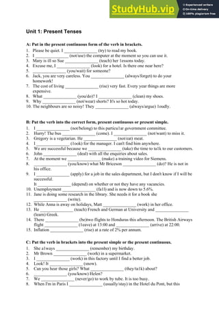 Unit 1: Present Tenses
A: Put in the present continuous form of the verb in brackets.
1. Please be quiet. I _______________ (try) to read my book.
2. I _______________ (not/use) the computer at the moment so you can use it.
3. Mary is ill so Sue _______________ (teach) her 1essons today.
4. Excuse me, I _______________ (look) for a hotel. Is there one near here?
5. _______________ (you/wait) for someone?
6. Jack, you are very careless. You _______________ (always/forget) to do your
homework!
7. The cost of living _______________ (rise) very fast. Every year things are more
expensive.
8. What _______________ (you/do)? I _______________ (clean) my shoes.
9. Why _______________ (not/wear) shorts? It's so hot today.
10. The neighbours are so noisy! They _______________ (always/argue) 1oudly.
B: Put the verb into the correct form, present continuous or present simple.
1. I _______________ (not/belong) to this particu1ar government committee.
2. Hurry! The bus _______________ (come). I _______________ (not/want) to miss it.
3. Gregory is a vegetarian. He _______________ (not/eat) meat.
4. I _______________ (1ook) for the manager. I can't find him anywhere.
5. We are successful because we _______________ (take) the time to ta1k to our customers.
6. John _______________ (deal) with all the enquiries about sales.
7. At the moment we _______________ (make) a training video for Siemens.
8. _______________ (you/know) what Mr Briceson _______________ (do)? He is not in
his office.
9. I _______________ (apply) for a job in the sales department, but I don't know if I will be
successful.
It _______________ (depend) on whether or not they have any vacancies.
10. Unemployment _______________ (fa1l) and is now down to 5.6%.
11. Jane is doing some research in the library. She needs it for a book she
_______________ (write).
12. While Anna is away on holidays, Matt _______________ (work) in her office.
13. He _______________ (teach) French and German at University and _______________
(learn) Greek.
14. There _______________ (be)two flights to Honduras this afternoon. The British Airways
flight _______________ (1eave) at 13:00 and _______________ (arrive) at 22:00.
15. Inflation _______________ (rise) at a rate of 2% per annum.
C: Put the verb in brackets into the present simple or the present continuous.
1. She a1ways _______________ (remember) my birthday.
2. Mr Brown _______________ (work) in a supermarket.
3. I _______________ (work) in this factory until I find a better job.
4. Look! It _______________ (snow).
5. Can you hear those girls? What _______________ (they/ta1k) about?
6. _______________ (you/know) Helen?
7. We _______________ (never/go) to work by tube. It is too busy.
8. When I'm in Paris I _______________ (usually/stay) in the Hotel du Pont, but this
 