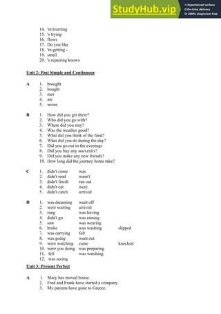 14. 'm learning
15. 's trying
16. flows
17. Do you like
18. 'm getting -
19. smell
20. 's repairing knows
Unit 2: Past Simple and Continuous
A 1. brought
2. bought
3. met
4. ate
5. wrote
B 1. How did you get there?
2. Who did you go with?
3. Where did you stay?
4. Was the weather good?
5. What did you think of the food?
6. What did you do during the day?
7. Did you go out in the evenings
8. Did you buy any souvenirs?
9. Did you make any new friends?
10. How long did the journey home take?
C 1. didn't come was
2. didn't read wasn't
3. didn't finish ran out
4. didn't eat were
5. didn't catch arrived
D 1. was dreaming went off
2. were waiting arrived
3. rang was having
4. didn't go was raining
5. saw was wearing
6. broke was washing slipped
7. was carrying felt
8. was going went out
9. were watching came knocked
10. were you doing was preparing
11. fell was watching
12. was seeing
Unit 3: Present Perfect
A l. Mary has moved house.
2. Fred and Frank have started a company.
3. My parents have gone to Greece.
 