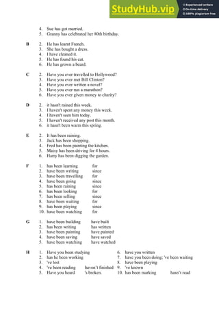 4. Sue has got married.
5. Granny has celebrated her 80th birthday.
B 2. He has learnt French.
3. She has bought a dress.
4. I have cleaned it.
5. He has found his cat.
6. He has grown a beard.
C 2. Have you ever travelled to Hollywood?
3. Have you ever met Bill Clinton?
4. Have you ever written a novel?
5. Have you ever run a marathon?
6. Have you ever given money to charity?
D 2. it hasn't rained this week.
3. I haven't spent any money this week.
4. I haven't seen him today.
5. I haven't received any post this month.
6. it hasn't been warm this spring.
E 2. It has been raining.
3. Jack has been shopping.
4. Fred has been painting the kitchen.
5. Maisy has been driving for 4 hours.
6. Harry has been digging the garden.
F 1. has been learning for
2. have been writing since
3. have been travelling for
4. have been going since
5. has been raining since
6. has been looking for
7. has been selling since
8. have been waiting for
9. has been playing since
10. have been watching for
G 1. have been building have built
2. has been writing has written
3. have been painting have painted
4. have been saving have saved
5. have been watching have watched
H 1. Have you been studying 6. have you written
2. has he been working 7. have you been doing; 've been waiting
3. 've lost 8. have been playing
4. 've been reading haven’t finished 9. 've known
5. Have you heard 's broken. 10. has been marking hasn’t read
 