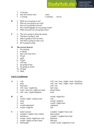 5. 're having
6. does the concert start starts
7. 's coming 's catching arrives
B 2. What are you going to see?
3. Who are you going to go with?
4. How are you going to travel?
5. How much luggage are you going to take?
6. What souvenirs are you going to buy?
C 2. The cat is going to chase the mouse
3. The boat is going to sink
4. John is going to miss his train.
5. The thief is going to steal a car.
6. He is going to jump.
D The correct form is:
1. I'm meeting
2. is taking
3. does your train leave
4. I'll get
5. stops
6. I'll get
7. will rain
8. are going to buy
9. I'm going to watch
10. I'll lend
11. Shall
Unit 6: Conditionals
A 1. visit will / can / may / might / must / should go
2. rains will / can / may / might / must / should eat
3. don't pass will / can
4. will / may / might lose don’t stay
5. won't / may not / might not catch doesn't hurry
6. will / may / might telephone need
B 1. did would / might fee1
2. would / might / could you do won
3. came would / might be
4. were would / might learn
5. would understand explained
6. would / might be lost
C l. hadn’t missed wouldn't / mightn’t have met
2. wouldn't / mightn’t have failed had worked
3. had driven wouldn’t / mightn't have had
4. would / could / might have won had been
5. would / might you have done had seen
6. had bought would / could / might have won
 