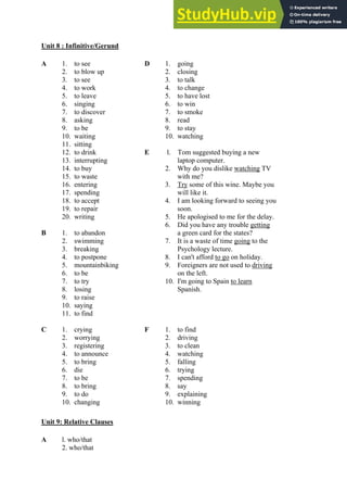 Unit 8 : Infinitive/Gerund
A 1. to see D 1. going
2. to blow up 2. closing
3. to see 3. to talk
4. to work 4. to change
5. to leave 5. to have lost
6. singing 6. to win
7. to discover 7. to smoke
8. asking 8. read
9. to be 9. to stay
10. waiting 10. watching
11. sitting
12. to drink E l. Tom suggested buying a new
13. interrupting laptop computer.
14. to buy 2. Why do you dislike watching TV
15. to waste with me?
16. entering 3. Try some of this wine. Maybe you
17. spending will like it.
18. to accept 4. I am looking forward to seeing you
19. to repair soon.
20. writing 5. He apologised to me for the delay.
6. Did you have any trouble getting
B 1. to abandon a green card for the states?
2. swimming 7. It is a waste of time going to the
3. breaking Psychology lecture.
4. to postpone 8. I can't afford to go on holiday.
5. mountainbiking 9. Foreigners are not used to driving
6. to be on the left.
7. to try 10. I'm going to Spain to learn
8. losing Spanish.
9. to raise
10. saying
11. to find
C 1. crying F 1. to find
2. worrying 2. driving
3. registering 3. to clean
4. to announce 4. watching
5. to bring 5. falling
6. die 6. trying
7. to be 7. spending
8. to bring 8. say
9. to do 9. explaining
10. changing 10. winning
Unit 9: Relative Clauses
A l. who/that
2. who/that
 