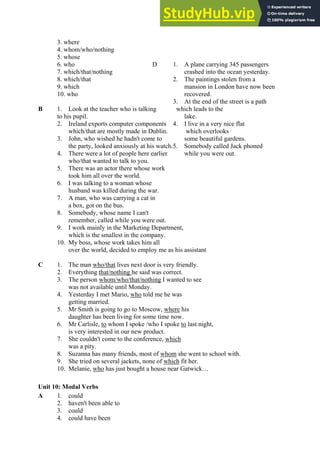 3. where
4. whom/who/nothing
5. whose
6. who D 1. A plane carrying 345 passengers
7. which/that/nothing crashed into the ocean yesterday.
8. which/that 2. The paintings stolen from a
9. which mansion in London have now been
10. who recovered.
3. At the end of the street is a path
B 1. Look at the teacher who is talking which leads to the
to his pupil. lake.
2. Ireland exports computer components 4. I live in a very nice flat
which/that are mostly made in Dublin. which overlooks
3. John, who wished he hadn't come to some beautiful gardens.
the party, looked anxiously at his watch.5. Somebody called Jack phoned
4. There were a lot of people here earlier while you were out.
who/that wanted to talk to you.
5. There was an actor there whose work
took him all over the world.
6. I was talking to a woman whose
husband was killed during the war.
7. A man, who was carrying a cat in
a box, got on the bus.
8. Somebody, whose name I can't
remember, called while you were out.
9. I work mainly in the Marketing Department,
which is the smallest in the company.
10. My boss, whose work takes him all
over the world, decided to employ me as his assistant
C 1. The man who/that lives next door is very friendly.
2. Everything that/nothing he said was correct.
3. The person whom/who/that/nothing I wanted to see
was not available until Monday.
4. Yesterday I met Mario, who told me he was
getting married.
5. Mr Smith is going to go to Moscow, where his
daughter has been living for some time now.
6. Mr Carlisle, to whom I spoke /who I spoke to last night,
is very interested in our new product.
7. She couldn't come to the conference, which
was a pity.
8. Suzanna has many friends, most of whom she went to school with.
9. She tried on several jackets, none of which fit her.
10. Melanie, who has just bought a house near Gatwick…
Unit 10: Modal Verbs
A 1. could
2. haven't been able to
3. could
4. could have been
 