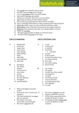 3. Four people were injured in the car crash.
4. We had a very good trip across Europe.
5. I love to eat bananas when I am really hungry.
6. Jane's parents are very nice people.
7. Thank you very much. That was a very nice dinner.
8. The French are famous for their culinary talents.
9. He was told to go to bed and stay there until he was better.
10. I have visited the United States on many occasions and I really enjoyed it.
11. Half of the money I gave my sister so that she could buy a dress.
12. Most tourists come to this part of Germany for the outdoor activities.
13. Both of us were extremely tired after our walking holiday in Greece.
14. I didn't see anything
15. We spent a lot of money on things we will never need.
16. Mr Elliot knows everyone on his street.
Unit 12: Comparisons Unit 13: The Passive Voice
A 1. cheaper than A 1. is said
2. more tired 2. is being sold
3. longer; than 3. is reported
4. more slowly 4. have heard
5. more friendly 5. was built
6. farther/further 6. has had
7. better 7. to have stayed
8. elder/older 8. has been living/has living
9. more important 9. was being restored
10. older than 10. have read
11. have been looking
B 1. the biggest 12. haven't found
2. The sooner
3. cheaper B 1. was written
4. not as warm as 2. are needed
5. (any) faster 3. wouldn't have been sacked
6. serious 4. was suspected
7. the same as 5. was held
8. the most delicious 6. was being restored
9. the happier 7. is never answered
10. most beautifully 8. are being kept/are kept
9. were damaged
10. was shot
C 1. What is the biggest city in the
World?
2. Don't go by train. It's a lot more C 1. The room is cleaned every day.
expensive. 2. Gregory is liked by everyone.
3. The final examination was easier 3. All his money was stolen and he
than we expected. couldn't fly home to London.
4. Her injuries were more 4. Everything possible is being done
serious than we first thought. to solve the problem in other
5. My sister is older than me. countries.
 