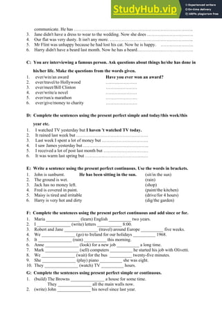 communicate. He has ……………………………………………………………………..
3. Jane didn't have a dress to wear to the wedding. Now she does ………………………….
4. Our flat was very dusty. It isn't any more. ………………………………………………..
5. Mr Flint was unhappy because he had lost his cat. Now he is happy. ………………….
6. Harry didn't have a beard last month. Now he has a beard.……………………………….
C: You are interviewing a famous person. Ask questions about things he/she has done in
his/her life. Make the questions from the words given.
1. ever/win/an award Have you ever won an award?
2. ever/travel/to Hollywood …………………
3. ever/meet/Bill Clinton …………………
4. ever/write/a novel …………………
5. ever/run/a marathon …………………
6. ever/give/money to charity …………………
D: Complete the sentences using the present perfect simple and today/this week/this
year etc.
1. I watched TV yesterday but I haven 't watched TV today.
2. It rained last week but …………………………………………
3. Last week I spent a lot of money but ………………………….
4. I saw James yesterday but ……………………………………..
5. I received a lot of post last month but …………………………
6. It was warm last spring but ……………………………………
E: Write a sentence using the present perfect continuous. Use the words in brackets.
1. John is sunburnt. He has been sitting in the sun. (sit/in the sun)
2. The ground is wet. (rain)
3. Jack has no money left. (shop)
4. Fred is covered in paint. (paint/the kitchen)
5. Maisy is tired and irritable (drive/for 4 hours)
6. Harry is very hot and dirty (dig/the garden)
F: Complete the sentences using the present perfect continuous and add since or for.
1. Maria _______________ (learn) English __________ two years.
2. I _______________ (write) letters ___________ 8:00.
3. Robert and Jane _______________ (travel) around Europe __________ five weeks.
4. We _______________ (go) to Ireland for our holidays __________ 1968.
5. It _______________ (rain) __________ this morning.
6. Anne _______________ (look) for a new job __________ a long time.
7. Mark _______________ (sell) computers __________ he started his job with Olivetti.
8. We _______________ (wait) for the bus __________ twenty-five minutes.
9. She _______________ (play) piano __________ she was eight.
10. They _______________ (watch) TV __________ hours.
G: Complete the sentences using present perfect simple or continuous.
1. (build) The Browns _______________ a house for some time.
They _______________ all the main walls now.
2. (write) John _______________ his novel since last year.
 