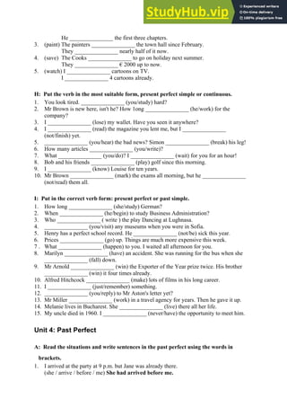 He _______________ the first three chapters.
3. (paint) The painters _______________ the town hall since February.
They _______________ nearly half of it now.
4. (save) The Cooks _______________ to go on holiday next summer.
They _______________ € 2000 up to now.
5. (watch) I _______________ cartoons on TV.
I _______________ 4 cartoons already.
H: Put the verb in the most suitable form, present perfect simple or continuous.
1. You look tired. _______________ (you/study) hard?
2. Mr Brown is new here, isn't he? How 1ong _______________ (he/work) for the
company?
3. I _______________ (lose) my wallet. Have you seen it anywhere?
4. I _______________ (read) the magazine you lent me, but I _______________
(not/finish) yet.
5. _______________ (you/hear) the bad news? Simon _______________ (break) his leg!
6. How many articles _______________ (you/write)?
7. What _______________ (you/do)? I _______________ (wait) for you for an hour!
8. Bob and his friends _______________ (play) golf since this morning.
9. I _______________ (know) Louise for ten years.
10. Mr Brown _______________ (mark) the exams all morning, but he _______________
(not/read) them all.
I: Put in the correct verb form: present perfect or past simple.
1. How long _______________ (she/study) German?
2. When _______________ (he/begin) to study Business Administration?
3. Who _______________ ( write ) the play Dancing at Lughnasa.
4. _______________ (you/visit) any museums when you were in Sofia.
5. Henry has a perfect school record. He _______________ (not/be) sick this year.
6. Prices _______________ (go) up. Things are much more expensive this week.
7 . What _______________ (happen) to you. I waited all afternoon for you.
8. Marilyn _______________ (have) an accident. She was running for the bus when she
_______________ (fall) down.
9. Mr Arnold _______________ (win) the Exporter of the Year prize twice. His brother
_______________ (win) it four times already.
10. Alfred Hitchcock _______________ (make) lots of films in his long career.
11. I _______________ (just/remember) something.
12. _______________ (you/reply) to Mr Aston's letter yet?
13. Mr Miller _______________ (work) in a travel agency for years. Then he gave it up.
14. Melanie lives in Bucharest. She _______________ (live) there all her life.
15. My uncle died in 1960. I _______________ (never/have) the opportunity to meet him.
Unit 4: Past Perfect
A: Read the situations and write sentences in the past perfect using the words in
brackets.
1. I arrived at the party at 9 p.m. but Jane was already there.
(she / arrive / before / me) She had arrived before me.
 