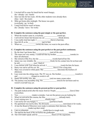 2. I invited Jeff to come for lunch but he wasn't hungry.
(he / already / eat / lunch)
3. Jane was late for her exam. All the other students were already there.
(they / start / the exam)
4. Mike got home after midnight. The house was quiet.
(everybody / go / to bed)
5. I rang Fred but he wasn't at home.
(he / already / leave / for work)
B: Complete the sentences using the past simple or the past perfect.
1. When the teacher came in, everybody ______________ (stand up).
2. I arrived two hours late because my car ______________ (break down).
3. I was really tired last night. I ______________ (have) a hard day.
4. Sam felt ill, so he ______________ (go) to bed.
5. When we ______________ (write) the letter, we went to the post office.
C: Complete the sentences using the past perfect or the past perfect continuous.
1. By the time I got home they ______________ (eat) all the cake.
2. The room was very smoky. I could tell that my brother ______________ (smoke) in
there all afternoon.
3. She retired at fifty-five, but she ______________ (work) hard all her life.
4. James was very irritable. He ______________ (look) for his contact lens for an hour and
he still ______________ (not / find) it!
5. I was furious with Tom when he arrived. I ______________ (wait) for him for hours.
6. Harry was sad to sell his car. He ______________ (have) it for a long time.
7. Mary was covered in white paint. She ______________ (decorate) the kitchen a1l
afternoon.
8. Lucy went into the sitting room. The TV was on. Her brother ______________ (watch) it
and ______________ (forget) to switch it off.
9. Hattie felt terribly sick. She ______________ (eat) too many cream cakes.
10. The journey was incredibly long. We ______________ (travel) for ten hours and we
weren't even half way yet.
D: Complete the sentences using the present perfect or past perfect.
1. The park looked awful after the music festival. People ______________ (leave) litter
everywhere.
2. You ______________ (make) a mistake. I am not the person you are looking for.
3. When we arrived at the cinema, the film ______________ (already/start).
4. It isn't raining now. It ______________ (finally/stop).
5. I am rea1ly not very hungry. I ____________ (just/have) lunch.
6. His apartment was rea1ly dirty. He obviously ______________ (not/clean) it for weeks.
7. At last the Board of Directors were ready to announce their decision. They
______________ (make) up their mind.
8. I am so exhausted. ______________ (really/have) a tough week.
9. The ball hit the back of the net before the goalkeeper ______________ (notice).
10. The CEO didn't speak until he ______________ (hear) a1l the arguments.
 
