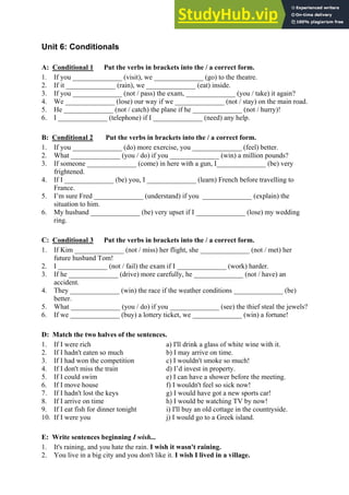 Unit 6: Conditionals
A: Conditional 1 Put the verbs in brackets into the / a correct form.
1. If you ______________ (visit), we ______________ (go) to the theatre.
2. If it ______________ (rain), we ______________ (eat) inside.
3. If you ______________ (not / pass) the exam, ______________ (you / take) it again?
4. We ______________ (lose) our way if we ______________ (not / stay) on the main road.
5. He ______________ (not / catch) the plane if he ______________ (not / hurry)!
6. I ______________ (telephone) if I ______________ (need) any help.
B: Conditional 2 Put the verbs in brackets into the / a correct form.
1. If you ______________ (do) more exercise, you ______________ (feel) better.
2. What ______________ (you / do) if you ______________ (win) a million pounds?
3. If someone ______________ (come) in here with a gun, I______________ (be) very
frightened.
4. If I ______________ (be) you, I ______________ (learn) French before travelling to
France.
5. I’m sure Fred ______________ (understand) if you ______________ (explain) the
situation to him.
6. My husband ______________ (be) very upset if I ______________ (lose) my wedding
ring.
C: Conditional 3 Put the verbs in brackets into the / a correct form.
1. If Kim ______________ (not / miss) her flight, she ______________ (not / met) her
future husband Tom!
2. I ______________ (not / fail) the exam if I ______________ (work) harder.
3. If he ______________ (drive) more carefully, he ______________ (not / have) an
accident.
4. They ______________ (win) the race if the weather conditions ______________ (be)
better.
5. What ______________ (you / do) if you ______________ (see) the thief steal the jewels?
6. If we ______________ (buy) a lottery ticket, we ______________ (win) a fortune!
D: Match the two halves of the sentences.
1. If I were rich a) I'll drink a glass of white wine with it.
2. If I hadn't eaten so much b) I may arrive on time.
3. If I had won the competition c) I wouldn't smoke so much!
4. If I don't miss the train d) I’d invest in property.
5. If I could swim e) I can have a shower before the meeting.
6. If I move house f) I wouldn't feel so sick now!
7. If I hadn't lost the keys g) I would have got a new sports car!
8. If I arrive on time h) I would be watching TV by now!
9. If I eat fish for dinner tonight i) I'll buy an old cottage in the countryside.
10. If I were you j) I would go to a Greek island.
E: Write sentences beginning I wish...
1. It's raining, and you hate the rain. I wish it wasn't raining.
2. You live in a big city and you don't like it. I wish I lived in a village.
 