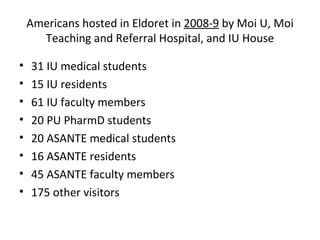 Americans hosted in Eldoret in  2008-9  by Moi U, Moi Teaching and Referral Hospital, and IU House 31 IU medical students 15 IU residents 61 IU faculty members 20 PU PharmD students 20 ASANTE medical students 16 ASANTE residents 45 ASANTE faculty members 175 other visitors 