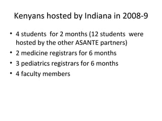 Kenyans hosted by Indiana in 2008-9 4 students  for 2 months (12 students  were hosted by the other ASANTE partners) 2 medicine registrars for 6 months 3 pediatrics registrars for 6 months 4 faculty members  