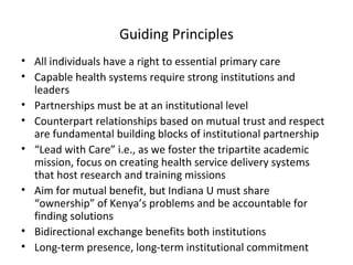 Guiding Principles All individuals have a right to essential primary care Capable health systems require strong institutions and leaders Partnerships must be at an institutional level Counterpart relationships based on mutual trust and respect are fundamental building blocks of institutional partnership “ Lead with Care” i.e., as we foster the tripartite academic mission, focus on creating health service delivery systems that host research and training missions Aim for mutual benefit, but Indiana U must share “ownership” of Kenya’s problems and be accountable for finding solutions Bidirectional exchange benefits both institutions  Long-term presence, long-term institutional commitment 