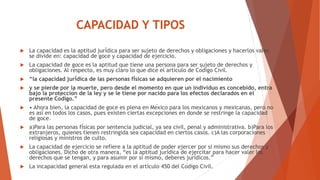 CAPACIDAD Y TIPOS
 La capacidad es la aptitud jurídica para ser sujeto de derechos y obligaciones y hacerlos valer,
se divide en: capacidad de goce y capacidad de ejercicio.
 La capacidad de goce es la aptitud que tiene una persona para ser sujeto de derechos y
obligaciones. Al respecto, es muy claro lo que dice el articulo de Código Civil.
 “la capacidad jurídica de las personas físicas se adquieren por el nacimiento
 y se pierde por la muerte, pero desde el momento en que un individuo es concebido, entra
bajo la protección de la ley y se le tiene por nacido para los efectos declarados en el
presente Código.”
 • Ahora bien, la capacidad de goce es plena en México para los mexicanos y mexicanas, pero no
es así en todos los casos, pues existen ciertas excepciones en donde se restringe la capacidad
de goce.
 a)Para las personas físicas por sentencia judicial, ya sea civil, penal y administrativa. b)Para los
extranjeros, quienes tienen restringida sea capacidad en ciertos casos. c)A las corporaciones
religiosas y ministros de culto.
 La capacidad de ejercicio se refiere a la aptitud de poder ejercer por si mismo sus derechos y
obligaciones. Dicho de otra manera, “es la aptitud jurídica de ejercitar para hacer valer los
derechos que se tengan, y para asumir por si mismo, deberes jurídicos.”
 La incapacidad general esta regulada en el articulo 450 del Código Civil.
 