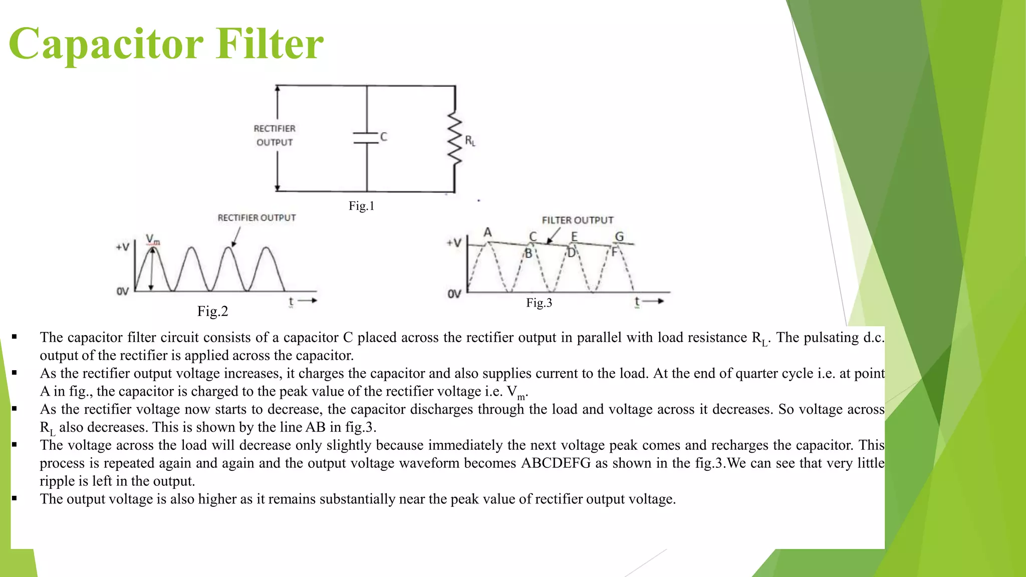 Capacitor Filter
 The capacitor filter circuit consists of a capacitor C placed across the rectifier output in parallel with load resistance RL. The pulsating d.c.
output of the rectifier is applied across the capacitor.
 As the rectifier output voltage increases, it charges the capacitor and also supplies current to the load. At the end of quarter cycle i.e. at point
A in fig., the capacitor is charged to the peak value of the rectifier voltage i.e. Vm.
 As the rectifier voltage now starts to decrease, the capacitor discharges through the load and voltage across it decreases. So voltage across
RL also decreases. This is shown by the line AB in fig.3.
 The voltage across the load will decrease only slightly because immediately the next voltage peak comes and recharges the capacitor. This
process is repeated again and again and the output voltage waveform becomes ABCDEFG as shown in the fig.3.We can see that very little
ripple is left in the output.
 The output voltage is also higher as it remains substantially near the peak value of rectifier output voltage.
Fig.1
Fig.2
Fig.3
 
