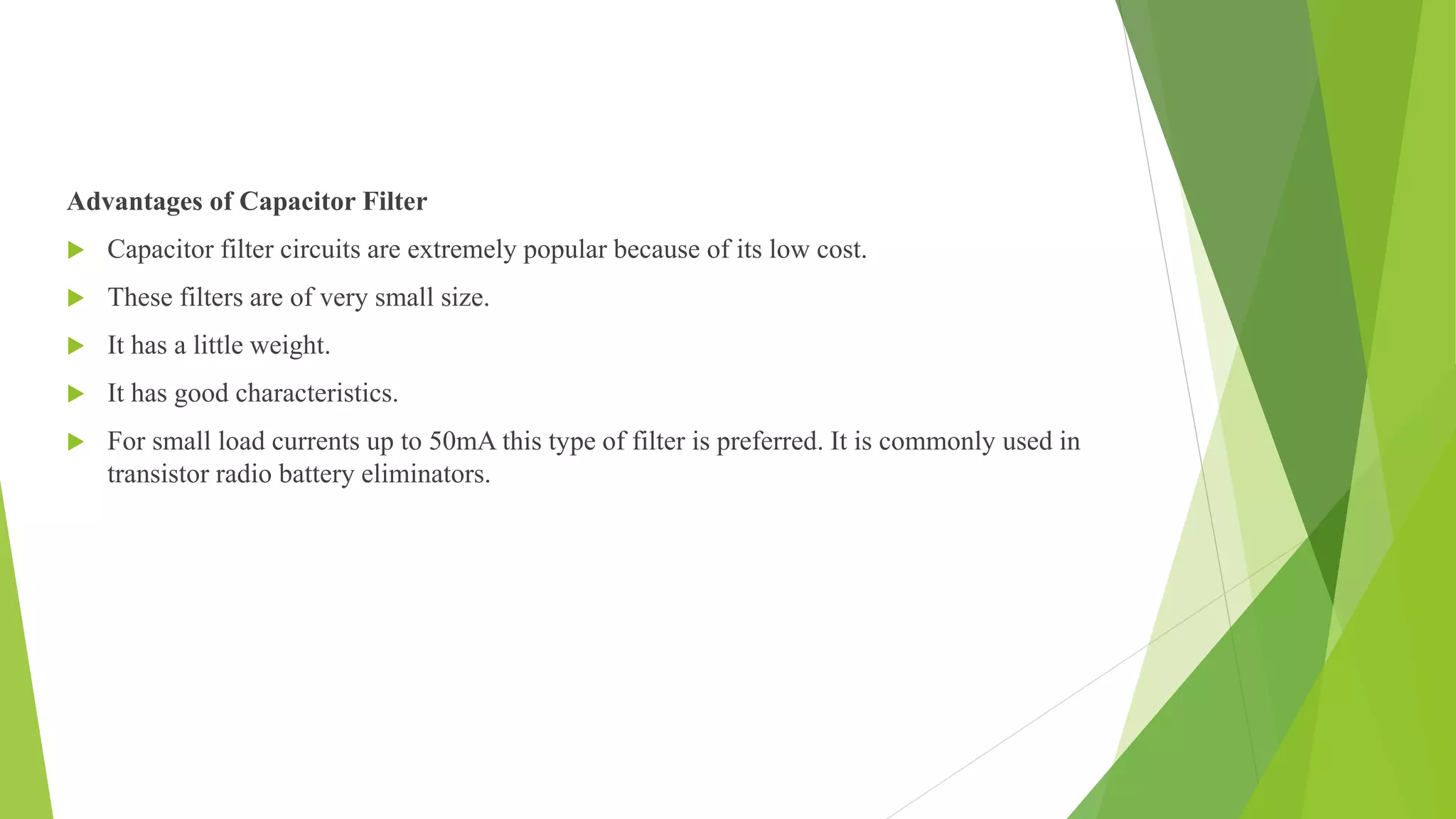 Advantages of Capacitor Filter
 Capacitor filter circuits are extremely popular because of its low cost.
 These filters are of very small size.
 It has a little weight.
 It has good characteristics.
 For small load currents up to 50mA this type of filter is preferred. It is commonly used in
transistor radio battery eliminators.
 