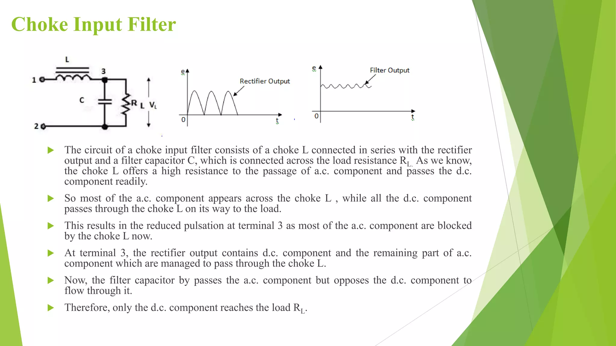 Choke Input Filter
 The circuit of a choke input filter consists of a choke L connected in series with the rectifier
output and a filter capacitor C, which is connected across the load resistance RL. As we know,
the choke L offers a high resistance to the passage of a.c. component and passes the d.c.
component readily.
 So most of the a.c. component appears across the choke L , while all the d.c. component
passes through the choke L on its way to the load.
 This results in the reduced pulsation at terminal 3 as most of the a.c. component are blocked
by the choke L now.
 At terminal 3, the rectifier output contains d.c. component and the remaining part of a.c.
component which are managed to pass through the choke L.
 Now, the filter capacitor by passes the a.c. component but opposes the d.c. component to
flow through it.
 Therefore, only the d.c. component reaches the load RL.
Fig.3(iii). Fig.3(ii)
 